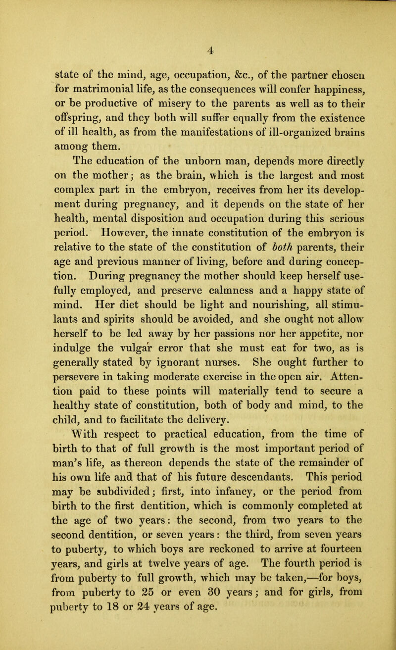 state of the mind, age, occupation, &c., of the partner chosen for matrimonial life, as the consequences will confer happiness, or be productive of misery to the parents as well as to their offspring, and they both will suffer equally from the existence of ill health, as from the manifestations of ill-organized brains among them. The education of the unborn man, depends more directly on the mother; as the brain, which is the largest and most complex part in the embryon, receives from her its develop- ment during pregnancy, and it depends on the state of her health, mental disposition and occupation during this serious period. However, the innate constitution of the embryon is relative to the state of the constitution of both parents, their age and previous manner of living, before and during concep- tion. During pregnancy the mother should keep herself use- fully employed, and preserve calmness and a happy state of mind. Her diet should be light and nourishing, all stimu- lants and spirits should be avoided, and she ought not allow herself to be led away by her passions nor her appetite, nor indulge the vulgar error that she must eat for two, as is generally stated by ignorant nurses. She ought further to persevere in taking moderate exercise in the open air. Atten- tion paid to these points will materially tend to secure a healthy state of constitution, both of body and mind, to the child, and to facilitate the delivery. With respect to practical education, from the time of birth to that of full growth is the most important period of man's life, as thereon depends the state of the remainder of his own life and that of his future descendants. This period may be subdivided; first, into infancy, or the period from birth to the first dentition, which is commonly completed at the age of two years: the second, from two years to the second dentition, or seven years: the third, from seven years to puberty, to which boys are reckoned to arrive at fourteen years, and girls at twelve years of age. The fourth period is from puberty to full growth, which may be taken,—for boys, from puberty to 25 or even 30 years; and for girls, from puberty to 18 or 24 years of age.