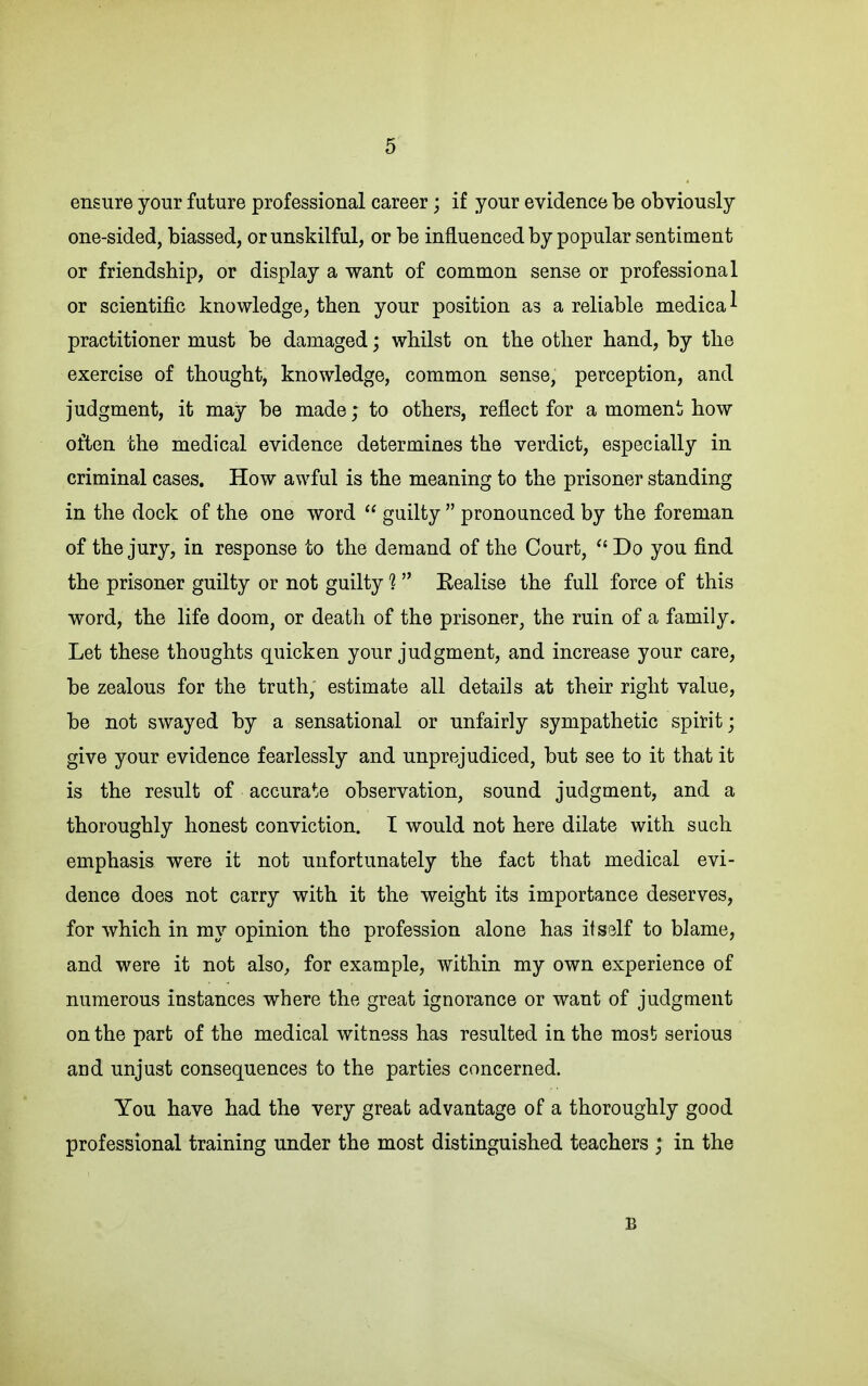 ensure your future professional career; if your evidence be obviously one-sided, biassed, or unskilful, or be influenced by popular sentiment or friendship, or display a want of common sense or professional or scientific knowledge, then your position as a reliable medica ^ practitioner must be damaged; whilst on the other hand, by the exercise of thought, knowledge, common sense, perception, and judgment, it may be made; to others, reflect for a moment how often the medical evidence determines the verdict, especially in criminal cases. How awful is the meaning to the prisoner standing in the dock of the one word  guilty  pronounced by the foreman of the jury, in response to the demand of the Court,  Do you find the prisoner guilty or not guilty 1 Eealise the full force of this word, the life doom, or death of the prisoner, the ruin of a family. Let these thoughts quicken your judgment, and increase your care, be zealous for the truth, estimate all details at their right value, be not swayed by a sensational or unfairly sympathetic spirit; give your evidence fearlessly and unprejudiced, but see to it that it is the result of accurate observation, sound judgment, and a thoroughly honest conviction. I would not here dilate with such emphasis were it not unfortunately the fact that medical evi- dence does not carry with it the weight its importance deserves, for which in my opinion the profession alone has itsslf to blame, and were it not also, for example, within my own experience of numerous instances where the great ignorance or want of judgment on the part of the medical witness has resulted in the most serious and unjust consequences to the parties concerned. You have had the very great advantage of a thoroughly good professional training under the most distinguished teachers ; in the B