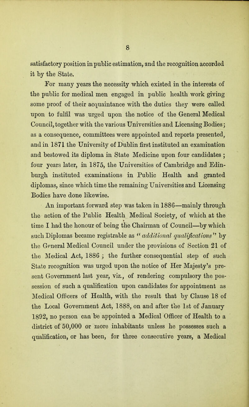 satisfactory position in public estimation, and the recognition accorded it by the State. Eor many years the necessity wliich existed in the interests of the public for medical men engaged in public health work giving some proof of their acquaintance with the duties they were called upon to fulfil was urged upon the notice of the General Medical Council,together with the various Universities and Licensing Bodies; as a consequence, committees were appointed and reports presented, and in 1871 the University of Dublin first instituted an examination and bestowed its diploma in State Medicine upon four candidates ; four years later, in 1875, the Universities of Cambridge and Edin- burgh instituted examinations in Public Health and granted diplomas, since which time the remaining Universities and Licensing Bodies have done likewise. An important forward step was taken in 1886—mainly through the action of the Public Health Medical Society, of which at the time I had the honour of being the Chairman of Council—by which such Diplomas became registrable as additional qualifications^^ by the General Medical Council under the provisions of Section 21 of the Medical Act, 1886 ; the further consequential step of such State recognition was urged upon the notice of Her Majesty's pre- sent Government last year, viz., of rendering compulsory the pos- session of such a qualification upon candidates for appointment as Medical Officers of Health, with the result that by Clause 18 of the Local Government Act, 1888, on and after the 1st of January 1892, no person can be appointed a Medical Officer of Health to a district of 50,000 or more inhabitants unless he possesses such a qualification, or has been, for three consecutive years, a Medical