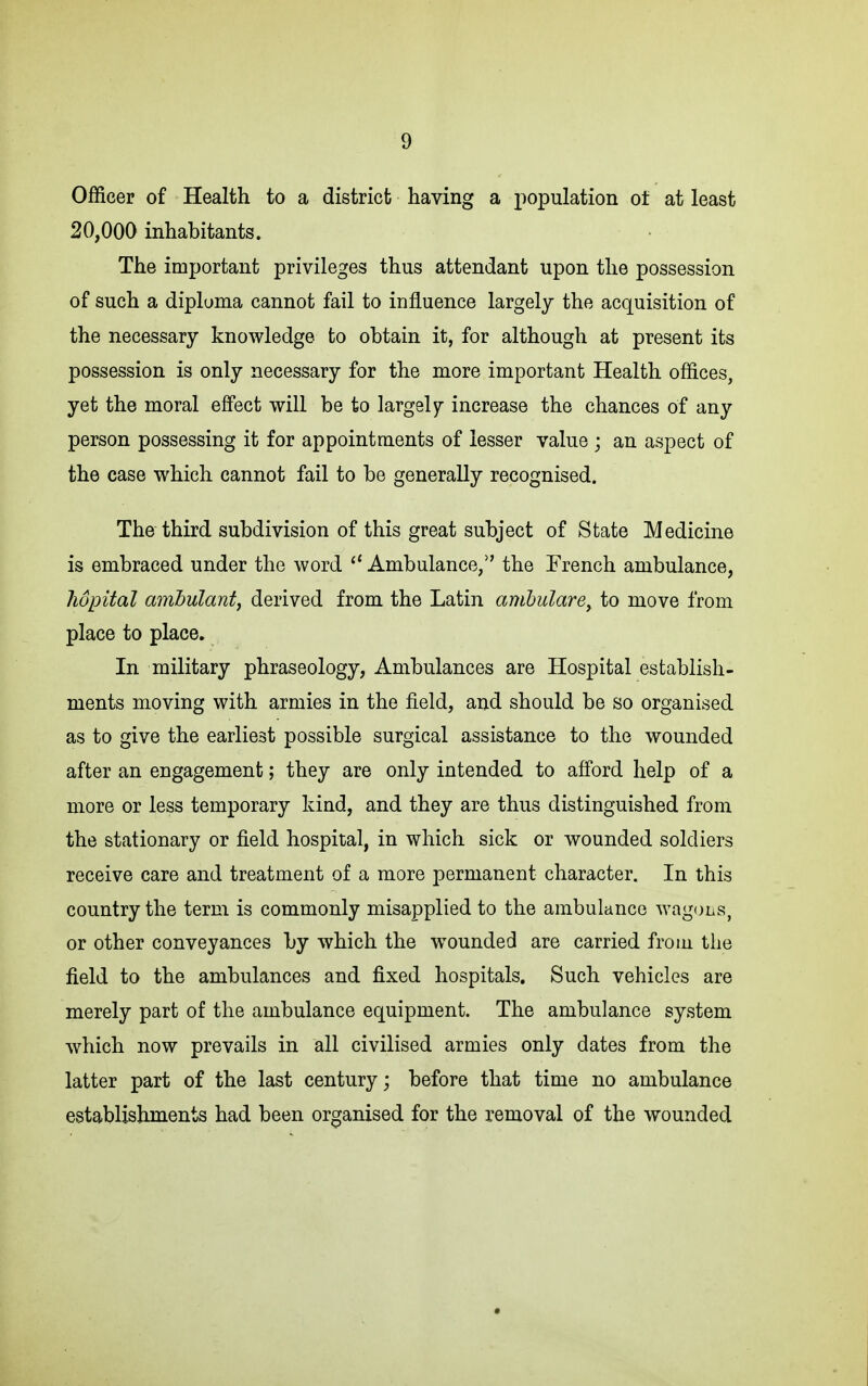 Officer of Health to a district having a population of at least 20,000 inhabitants. The important privileges thus attendant upon the possession of such a dipluma cannot fail to influence largely the acquisition of the necessary knowledge to obtain it, for although at present its possession is only necessary for the more important Health offices, yet the moral effect will be to largely increase the chances of any person possessing it for appointments of lesser value j an aspect of the case which cannot fail to be generally recognised. The third subdivision of this great subject of State Medicine is embraced under the word  Ambulance/' the Trench ambulance, hopital amhulant, derived from the Latin amhulare^ to move from place to place. In military phraseology, Ambulances are Hospital establish- ments moving with armies in the field, and should be so organised as to give the earliest possible surgical assistance to the wounded after an engagement; they are only intended to afford help of a more or less temporary kind, and they are thus distinguished from the stationary or field hospital, in which sick or wounded soldiers receive care and treatment of a more permanent character. In this country the term is commonly misapplied to the ambulance wagons, or other conveyances by which the w^ounded are carried from the field to the ambulances and fixed hospitals. Such vehicles are merely part of the ambulance equipment. The ambulance system which now prevails in all civilised armies only dates from the latter part of the last century; before that time no ambulance establishments had been organised for the removal of the wounded