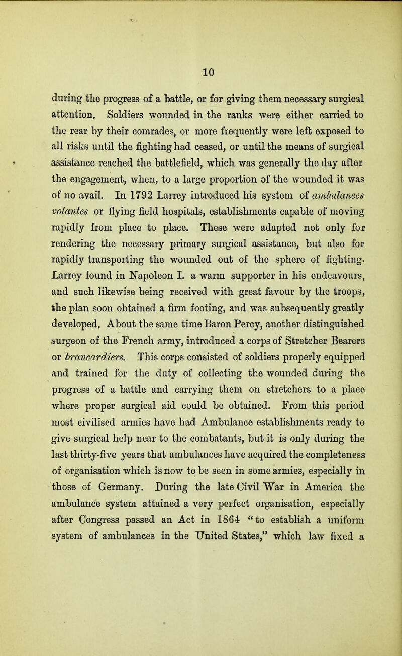 during the progress of a battle, or for giving them necessary surgical attention. Soldiers wounded in the ranks were either carried to the rear by their comrades, or more frequently were left exposed to all risks until the fighting had ceased, or until the means of surgical assistance reached the battlefield, which was generally the day after the engagement, when, to a large proportion of the wounded it was of no avail. In 1792 Larrey introduced his system of ambulances volantes or flying field hospitals, establishments capable of moving rapidly from place to place. These were adapted not only for rendering the necessary primary surgical assistance, but also for rapidly transporting the wounded out of the sphere of fighting. Larrey found in Napoleon I. a warm supporter in his endeavours, and such likewise being received with great favour by the troops, the plan soon obtained a firm footing, and was subsequently greatly developed. About the same time Baron Percy, another distinguished surgeon of the French army, introduced a corps of Stretcher Bearers or hrancardiers. This corps coilsisted of soldiers properly equipped and trained for the duty of collecting the wounded curing the progress of a battle and carrying them on stretchers to a place where proper surgical aid could be obtained. Erom this period most civilised armies have had Ambulance establishments ready to give surgical help near to the combatants, but it is only during the last thirty-five years that ambulances have acquired the completeness of organisation which is now to be seen in some armies, especially in those of Germany. During the late Civil War in America the ambulance system attained a very perfect organisation, especially after Congress passed an Act in 1864 to establish a uniform system of ambulances in the United States, which law fixed a