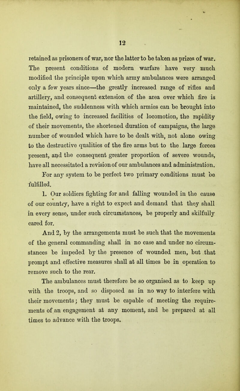 retained as prisoners of war, nor tlie latter to be taken as prizes of war. The present conditions of modern warfare have very much modified the principle upon which army ambulances were arranged only a few years since—the greatly increased range of rifles and artillery, and consequent extension of the area over which fire is maintained, the suddenness with which armies can be brought into the field, owing to increased facilities of locomotion, the rapidity of their movements, the shortened duration of campaigns, the large number of wounded which have to be dealt with, not alone owing to the destructive qualities of the fire arms but to the large forces present, and the consequent greater proportion of severe wounds, have all necessitated a revision of our ambulances and administration. For any system to be perfect two primary conditions must be fulfilled. 1. Our soldiers fighting for and falling wounded in the cause of our country, have a right to expect and demand that they shall in every sense, under such circumstances, be properly and skilfully cared for. And 2, by the arrangements must be such that the movements of the general commanding shall in no case and under no circum- stances be impeded by the presence of wounded men, but that prompt and effective measures shall at all times be in operation to remove such to the rear. The ambulances must therefore be so organised as to keep up with the troops, and so disposed as in no way to interfere with their movements; they must be capable of meeting the require- ments of an engagement at any moment, and be prepared at all times to advance with the troops.