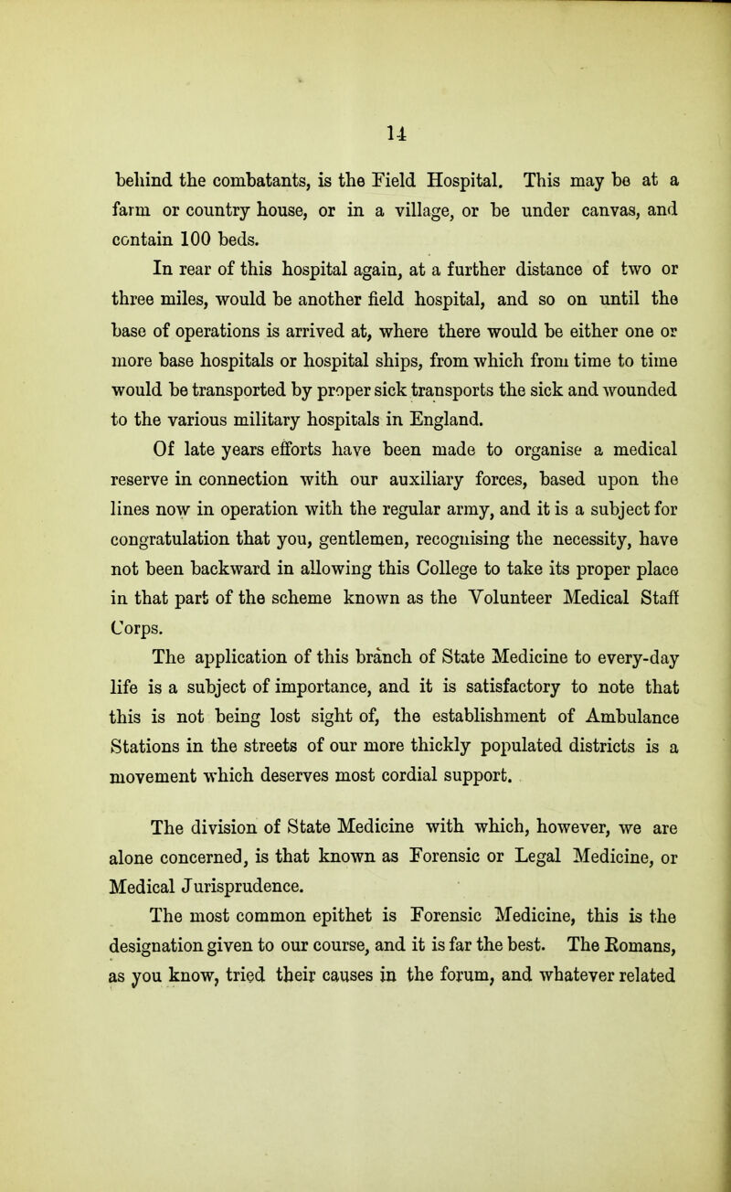 u behind the combatants, is the Field Hospital. This may be at a farm or country house, or in a village, or be under canvas, and contain 100 beds. In rear of this hospital again, at a further distance of two or three miles, would be another field hospital, and so on until the base of operations is arrived at, where there would be either one or more base hospitals or hospital ships, from which from time to time would be transported by proper sick transports the sick and wounded to the various military hospitals in England. Of late years efforts have been made to organise a medical reserve in connection with our auxiliary forces, based upon the lines now in operation with the regular army, and it is a subject for congratulation that you, gentlemen, recognising the necessity, have not been backward in allowing this College to take its proper place in that part of the scheme known as the Volunteer Medical Staff Corps. The application of this branch of State Medicine to every-day life is a subject of importance, and it is satisfactory to note that this is not being lost sight of, the establishment of Ambulance Stations in the streets of our more thickly populated districts is a movement which deserves most cordial support. . The division of State Medicine with which, however, we are alone concerned, is that known as Forensic or Legal Medicine, or Medical Jurisprudence. The most common epithet is Forensic Medicine, this is the designation given to our course, and it is far the best. The Eomans, as you know, tried their causes in the forum, and whatever related