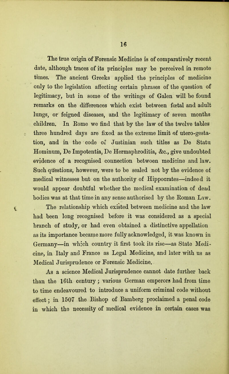 The true origin of Forensic Medicine is of comparatively recent date, although traces of its principles may he perceived in remote times. The ancient Greeks applied the principles of medicine only to the legislation affecting certain phrases of the question of legitimacy, hut in some of the writings of Galen will he found remarks on the differences which exist between foetal and adult lungs, or feigned diseases, and the legitimacy of seven months children. In Eome we find that by the law of the twelve tables three hundred days are fixed as the extreme limit of utero-gesta- tion, and in the code oi Justinian such titles as De Statu Hominum, De Impotentia, De Hermaphroditia, &c., give undoubted evidence of a recognised connection between medicine and law. Such questions, however, were to be sealed not by the evidence of medical witnesses but on the authority of Hippocrates—indeed it would appear doubtful whether the medical examination of dead bodies was at that time in any sense authorised by the Eoman Law. The relationship which existed between medicine and the law had been long recognised before it was considered as a special branch of study, or had even obtained a distinctive appellation as its importance became more fully acknowledged, it was known in Germany—in which country it first took its rise—as State Medi- cine, in Italy and France as Legal Medicine, and later with us as Medical Jurisprudence or Forensic Medicine. As a science Medical Jurisprudence cannot date further back than the 16th century; various German emperors had from time to time endeavoured to introduce a uniform criminal code without effect; in 1507 the Bishop of Bamberg proclaimed a penal code in which the necessity of medical evidence in certain cases was