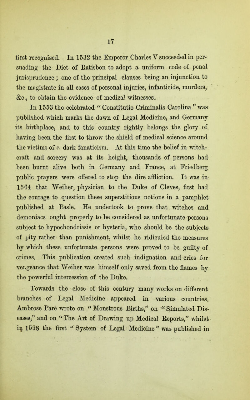 first recognised. In 1532 the Emperor Charles V succeeded in per- suading the Diet of Eatisbon to adopt a uniform code of penal jurisprudence ; one of the principal clauses being an injunction to the magistrate in all cases of personal injuries, infanticide, murders, &c., to obtain the evidence of medical witnesses. In 1553 the celebrated Constitutio Criminalis Carolina  was published which marks the dawn of Legal Medicine, and Germany its birthplace, and to this country rightly belongs the glory of having been the first to throw the shield of medical science around the victims of r. dark fanaticism. At this time the belief in witch- craft and sorcery was at its height, thousands of persons had been burnt alive both in Germany and France, at Friedberg public prayers were offered to stop the dire affliction. It was in 1564 that Weiher, physician to the Duke of Cleves, first had the courage to question these superstitious notions in a pamphlet published at Basle. He undertook to prove that witches and demoniacs ought properly to be considered as unfortunate persons subject to hypochondriasis or hysteria, who should be the subjects of pity rather than punishment, whilst he ridiculed the measures by which these unfortunate persons were proved to be guilty of crimes. This publication created such indignation and cries for vengeance that Weiher was himself only saved from the flames by the powerful intercession of the Duke. Towards the close of this century many works on different branches of Legal Medicine appeared in various countriesl. Ambrose Pare wrote on  Monstrous Births, on  Simulated Dis- eases/' and on The Art of Drawing up Medical Reports, whilst- ii} 1698 the first  System of Legal Medicine  was published in