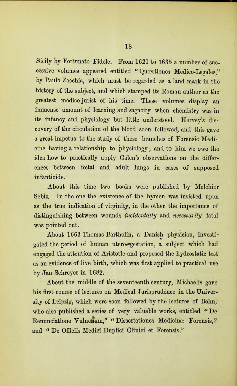 .Sicily by Fortunato Fidele. From 1621 to 1635 a number of suc- cessive volumes appeared entitled  Quoestiones Medico-Legales, by Paulo Zacchia, which must be regarded as a land mark in the history of the subject, and which stamped its Roman author as the greatest medico-jurist of his time. These volumes display an immense amount of learning and sagacity when chemistry was in its infancy and physiology but little understood. Harvey's dis- covery of the circulation of the blood soon followed, and this gave a great impetus to the study of these branches of Forensic Medi- cine having a relationship to physiology; and to him we owe the idea how to practically apply Galen's observations on the differ- ences between foetal and adult lungs in cases of supposed infanticide. About this time two books were published by Melchior Sebiz. In the one the existence of the hymen was insisted upon as the true indication of virginity, in the other the importance of distinguishing between wounds incidentally and necessarily fatal was pointed out. About 1663 Thomas Bartholin, a Danish physician, investi- gated the period of human utero^estation, a subject which had engaged the attention of Aristotle and proposed the hydrostatic test as an evidence of live birth, which was first applied to practical use by Jan Schreyer in 1682. About the middle of the seventeenth century, Michaelis gave his first course of lectures on Medical Jurisprudence in the Univer- sity of Leipzig, which were soon followed by the lectures of Bohn, who also published a series of very valuable works, entitled  De Kenunciatione Vulne:&m,  Dissertationes Medicinte Forensis,'* and  De Officiis Medici Duplici Clinici et Forensis.