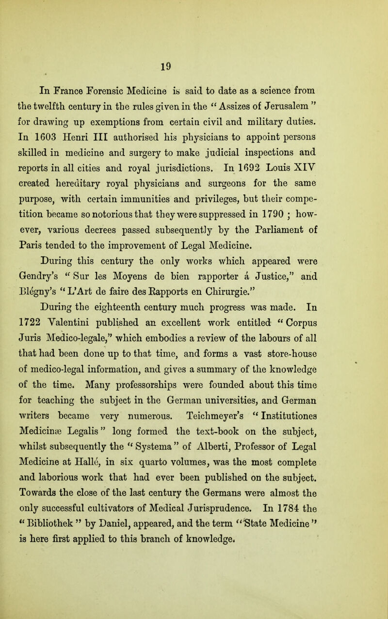 In France Forensic Medicine is said to date as a science from the twelfth century in the rules given in the Assizes of Jerusalem  for drawing up exemptions from certain civil and military duties. In 1603 Henri III authorised his physicians to appoint persons skilled in medicine and surgery to make judicial inspections and reports in all cities and royal jurisdictions. In 1692 Louis XIV created hereditary royal physicians and surgeons for the same purpose, with certain immunities and privileges, but their compe- tition became so notorious that they were suppressed in 1790 ; how- ever, various decrees passed subsequently by the Parliament of Paris tended to the improvement of Legal Medicine. During this century the only works which appeared were Gendry's *^ Sur les Moyens de bien rapporter a Justice, and Blegny's  L*Art de faire des Eapports en Chirurgie. During the eighteenth century much progress was made. In 1722 Valentini published an excellent work entitled  Corpus Juris Medico-legale, which embodies a review of the labours of all that had been done up to that time, and forms a vast store-house of medico-legal information, and gives a summary of the knowledge of the time. Many professorships were founded about this time for teaching the subject in the German universities, and German writers became very numerous. Teichmeyer's Institutiones Medicinse Legalis long formed the text-book on the subject, ■whilst subsequently the Systema  of Alberti, Professor of Legal Medicine at Halle, in six quarto volumes, was the most complete and laborious work that had ever been published on the subject. Towards the close of the last century the Germans were almost the only successful cultivators of Medical Jurisprudence. In 1784 the  Bibliothek  by Daniel, appeared, and the term ^'State Medicine  is here first applied to this branch of knowledge.