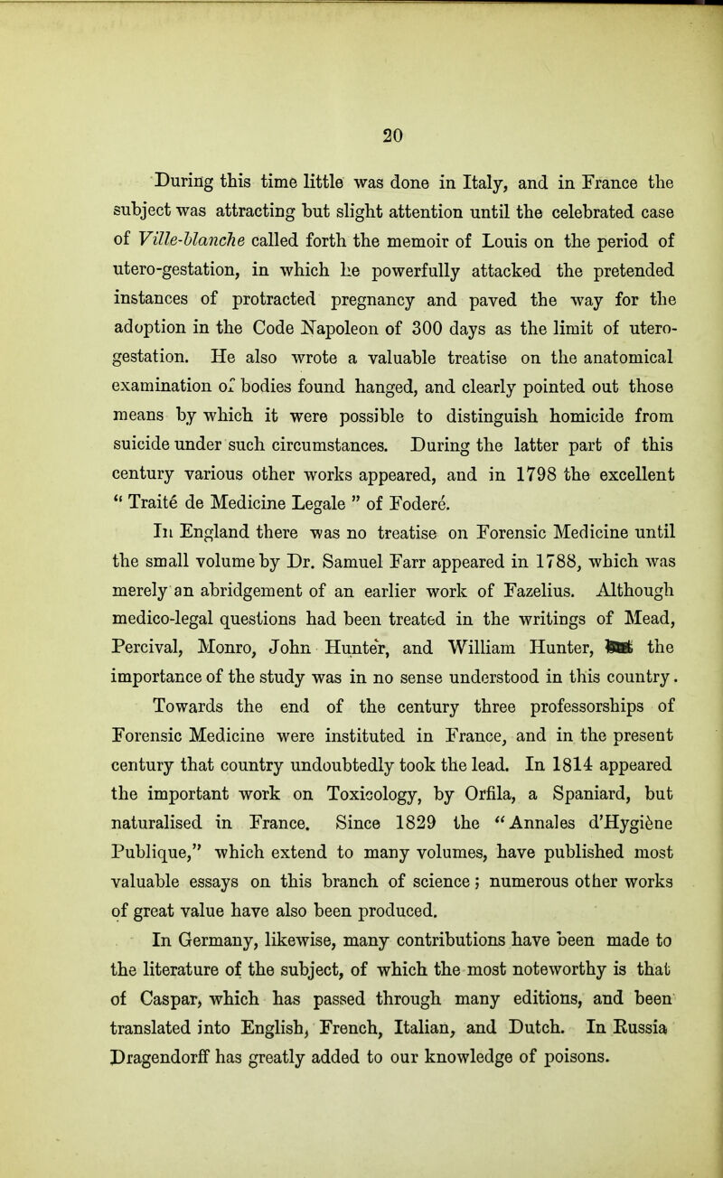 During this time little was done in Italy, and in France the subject was attracting but slight attention until the celebrated case of Ville-Uanche called forth the memoir of Louis on the period of utero-gestation, in which he powerfully attacked the pretended instances of protracted pregnancy and paved the way for the adoption in the Code Napoleon of 300 days as the limit of utero- gestation. He also wrote a valuable treatise on the anatomical examination or bodies found hanged, and clearly pointed out those means by which it were possible to distinguish homicide from suicide under such circumstances. During the latter part of this century various other works appeared, and in 1798 the excellent *' Traite de Medicine Legale  of Fodere. Ill England there was no treatise on Forensic Medicine until the small volume by Dr. Samuel Farr appeared in 1788, which was merely an abridgement of an earlier work of Fazelius. Although medico-legal questions had been treated in the writings of Mead, Percival, Monro, John Hunter, and William Hunter, M the importance of the study was in no sense understood in this country. Towards the end of the century three professorships of Forensic Medicine were instituted in France, and in the present century that country undoubtedly took the lead. In 1814 appeared the important work on Toxicology, by Orfila, a Spaniard, but naturalised in France. Since 1829 the Annales d'Hygi^ne Publique, which extend to many volumes, have published most valuable essays on this branch of science; numerous other works of great value have also been produced. In Germany, likewise, many contributions have been made to the literature of the subject, of which the most noteworthy is that of Caspar, which has passed through many editions, and been translated into English, French, Italian, and Dutch. In Eussia Pragendorff has greatly added to our knowledge of poisons.