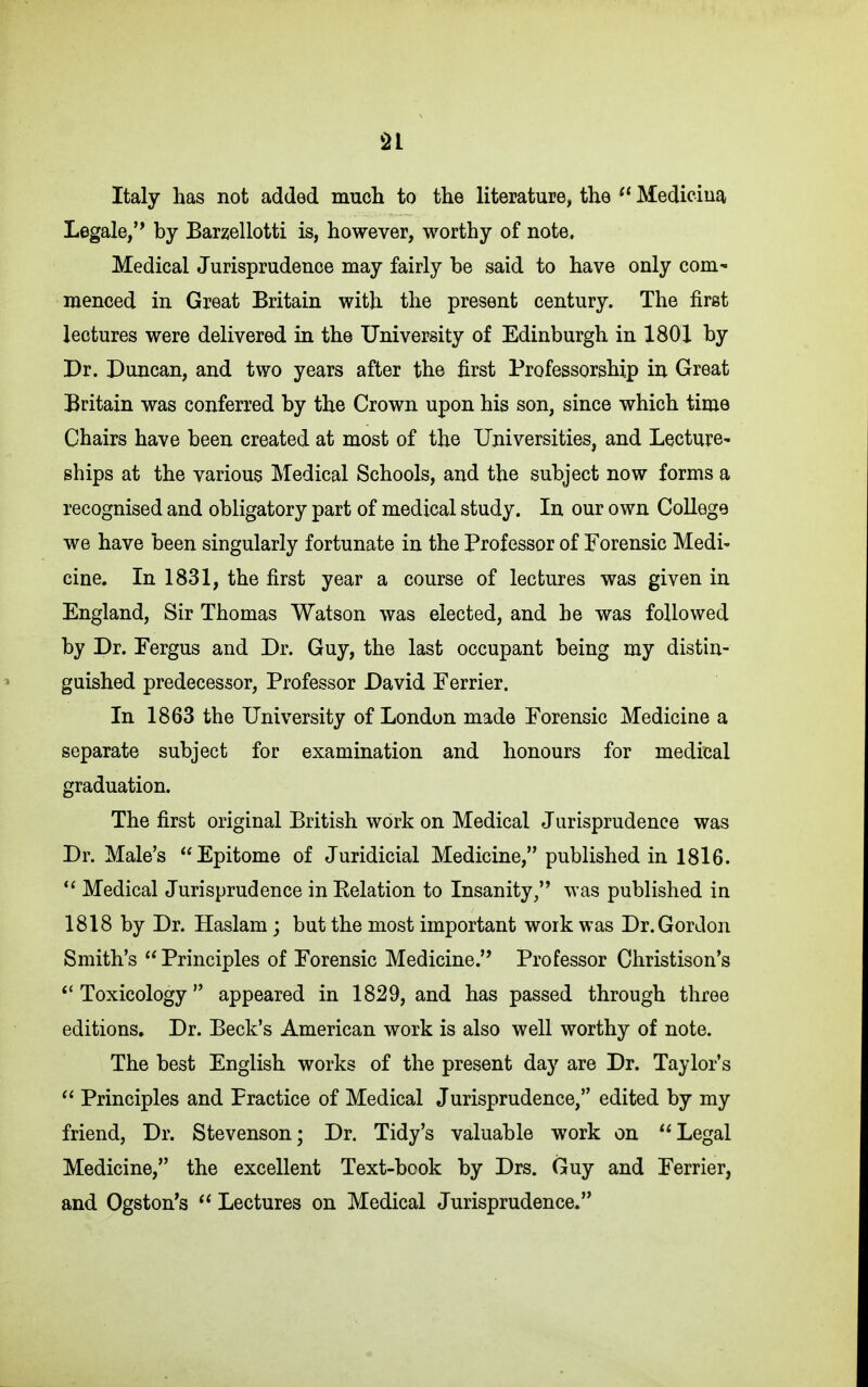 Italy has not added much to the literature, the ^' Mediciua Legale/* by Barzellotti is, however, worthy of note. Medical Jurisprudence may fairly be said to have only com- menced in Great Britain with the present century. The first lectures were delivered in the University of Edinburgh in 1801 by Dr. Duncan, and two years after the first Professorship in Great Britain was conferred by the Crown upon his son, since which time Chairs have been created at most of the Universities, and Lecture- ships at the various Medical Schools, and the subject now forms a recognised and obligatory part of medical study. In our own College we have been singularly fortunate in the Professor of Forensic Medi- cine. In 1831, the first year a course of lectures was given in England, Sir Thomas Watson was elected, and he was followed by Dr. Fergus and Dr. Guy, the last occupant being my distin- guished predecessor, Professor David Ferrier. In 1863 the University of London made Forensic Medicine a separate subject for examination and honours for medical graduation. The first original British work on Medical Jurisprudence was Dr. Male's Epitome of Juridicial Medicine, published in 1816. Medical Jurisprudence in Eelation to Insanity/' was published in 1818 by Dr. Haslam; but the most important work was Dr. Gordon Smith's Principles of Forensic Medicine.'* Professor Christison's Toxicology  appeared in 1829, and has passed through three editions. Dr. Beck's American work is also well worthy of note. The best English works of the present day are Dr. Taylor's  Principles and Practice of Medical Jurisprudence/' edited by my friend. Dr. Stevenson; Dr. Tidy's valuable work on Legal Medicine, the excellent Text-bcok by Drs. Guy and Ferrier, and Ogston's  Lectures on Medical Jurisprudence.