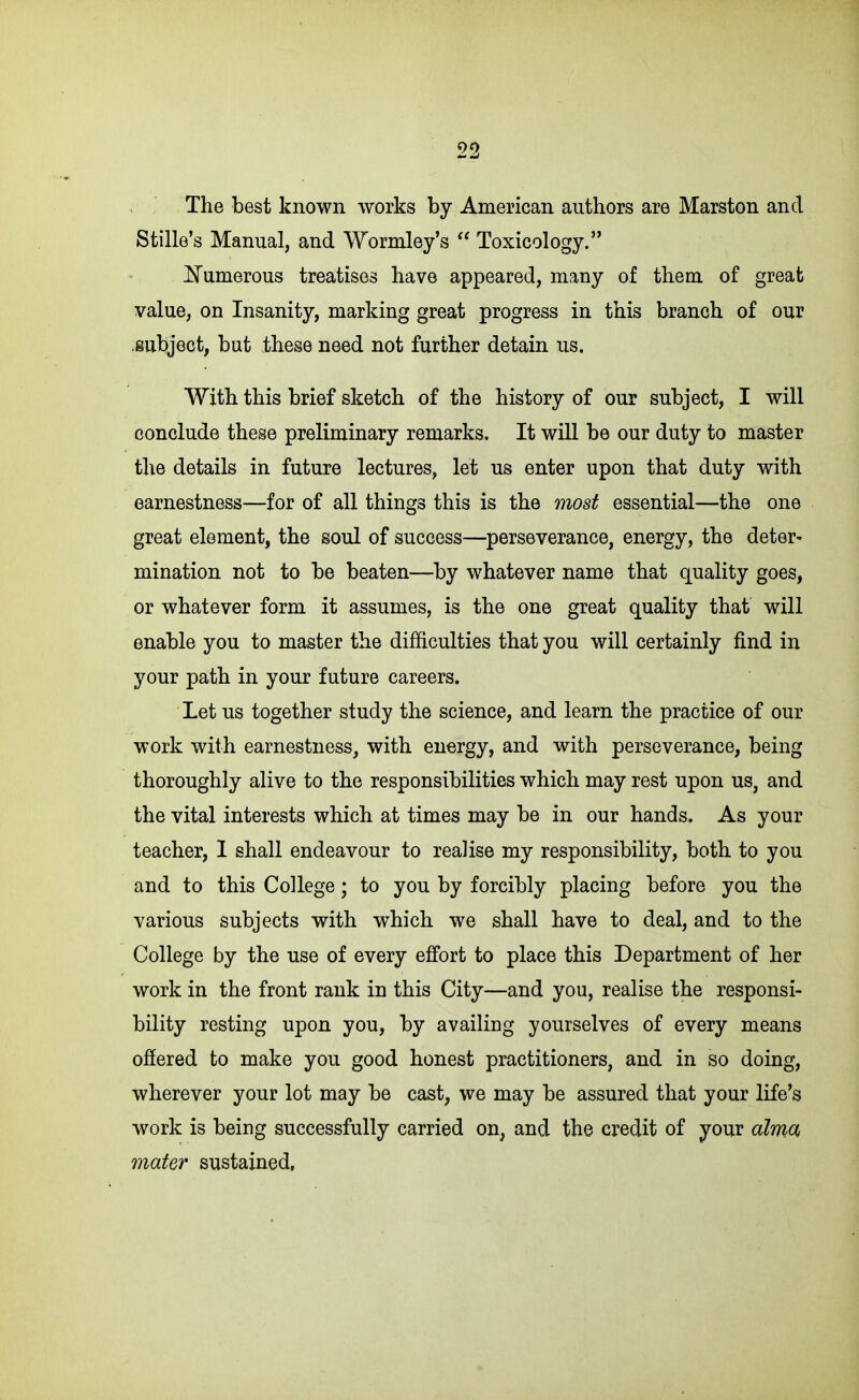 The best known works by American authors are Marston and Stille's Manual, and Wormley's  Toxicology. ISTumerous treatises have appeared, many of them of great value, on Insanity, marking great progress in this branch of our .subject, but these need not further detain us. With this brief sketch of the history of our subject, I will conclude these preliminary remarks. It will be our duty to master the details in future lectures, let us enter upon that duty with earnestness—for of all things this is the most essential—the one great element, the soul of success—perseverance, energy, the deter- mination not to be beaten—by whatever name that quality goes, or whatever form it assumes, is the one great quality that will enable you to master the difficulties that you will certainly find in your path in your future careers. Let us together study the science, and learn the practice of our work with earnestness, with energy, and with perseverance, being thoroughly alive to the responsibilities which may rest upon us, and the vital interests which at times may be in our hands. As your teacher, I shall endeavour to realise my responsibility, both to you and to this College; to you by forcibly placing before you the various subjects with which we shall have to deal, and to the College by the use of every effort to place this Department of her work in the front rank in this City—and you, realise the responsi- bility resting upon you, by availing yourselves of every means offered to make you good honest practitioners, and in so doing, wherever your lot may be cast, we may be assured that your life's work is being successfully carried on, and the credit of your alma mater sustained,