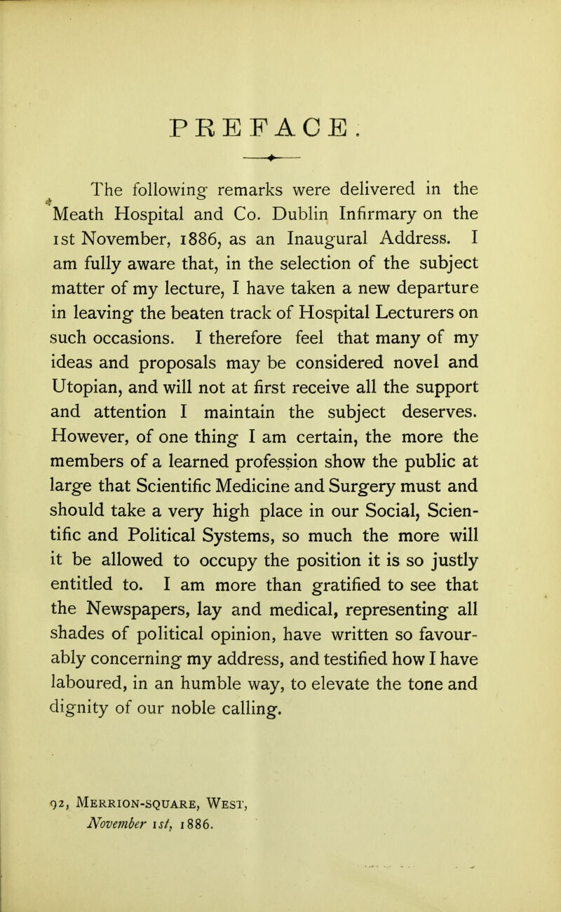 PREFACE The following remarks were delivered in the Meath Hospital and Co. Dublin Infirmary on the I St November, 1886, as an Inaugural Address. I am fully aware that, in the selection of the subject matter of my lecture, I have taken a new departure in leaving the beaten track of Hospital Lecturers on such occasions. I therefore feel that many of my ideas and proposals may be considered novel and Utopian, and will not at first receive all the support and attention I maintain the subject deserves. However, of one thing I am certain, the more the members of a learned profession show the public at large that Scientific Medicine and Surgery must and should take a very high place in our Social, Scien- tific and Political Systems, so much the more will it be allowed to occupy the position it is so justly entitled to. I am more than gratified to see that the Newspapers, lay and medical, representing all shades of political opinion, have written so favour- ably concerning my address, and testified how I have laboured, in an humble way, to elevate the tone and dignity of our noble calling. 92, Merrion-square, West, November ist^ 1886.