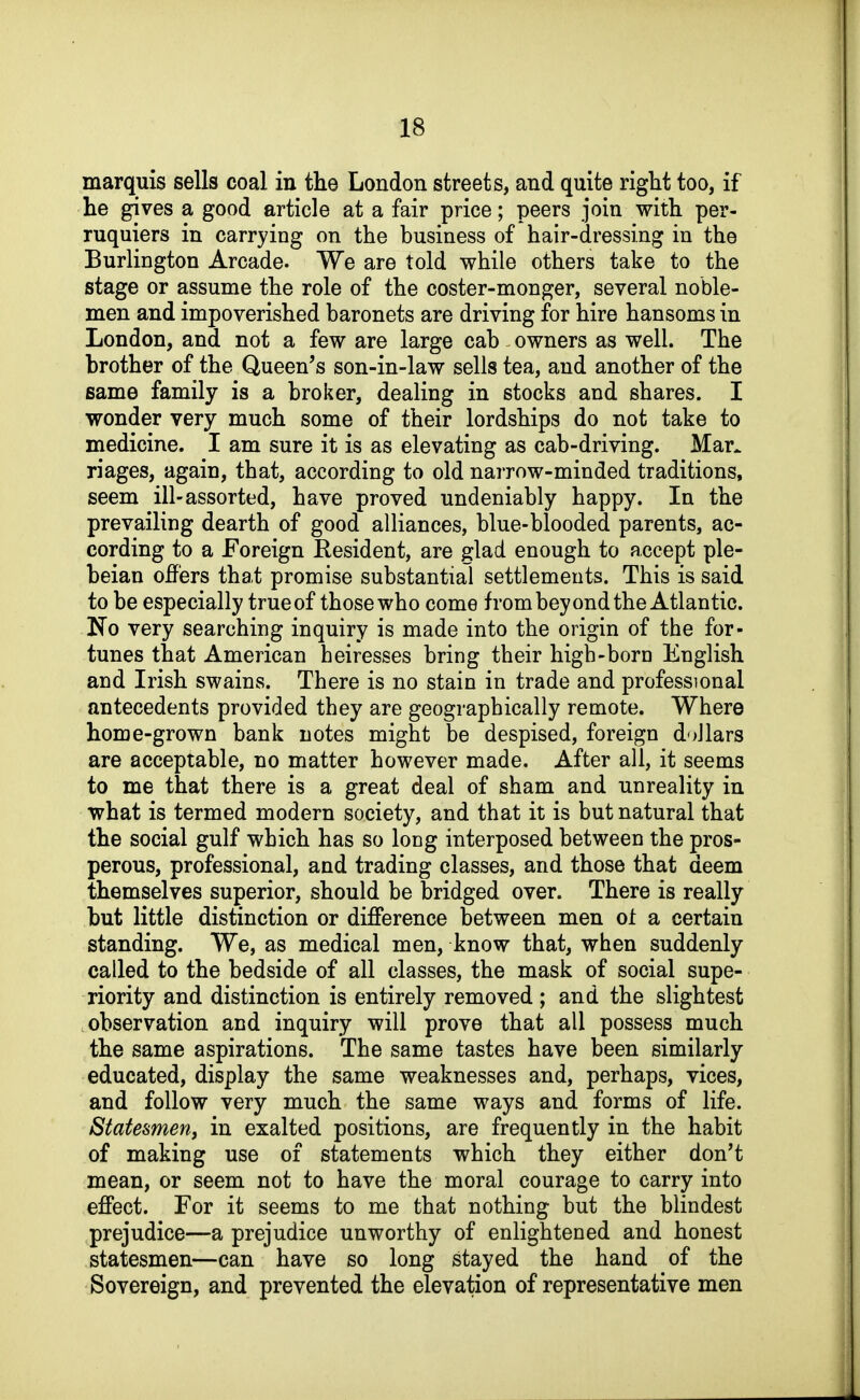 marquis sells coal in the London streets, and quite right too, if he gives a good article at a fair price; peers join with per- ruquiers in carrying on the business of hair-dressing in the Burlington Arcade. We are told while others take to the stage or assume the role of the coster-monger, several noble- men and impoverished baronets are driving for hire hansoms in London, and not a few are large cab owners as well. The brother of the Queen's son-in-law sells tea, and another of the same family is a broker, dealing in stocks and shares. I wonder very much some of their lordships do not take to medicine. I am sure it is as elevating as cab-driving. Mar. riages, again, that, according to old narrow-minded traditions, seem ill-assorted, have proved undeniably happy. In the prevailing dearth of good alliances, blue-blooded parents, ac- cording to a Foreign Resident, are glad enough to accept ple- beian offers that promise substantial settlements. This is said to be especially trueof those who come from beyond the Atlantic. No very searching inquiry is made into the origin of tbe for- tunes that American heiresses bring their high-born English and Irish swains. There is no stain in trade and professional antecedents provided they are geographically remote. Where home-grown bank notes might be despised, foreign doJlars are acceptable, no matter however made. After all, it seems to me that there is a great deal of sham and unreality in what is termed modern society, and that it is but natural that the social gulf which has so long interposed between the pros- perous, professional, and trading classes, and those that deem themselves superior, should be bridged over. There is really but little distinction or difference between men ot a certain standing. We, as medical men, know that, when suddenly called to the bedside of all classes, the mask of social supe- riority and distinction is entirely removed ; and the slightest observation and inquiry will prove that all possess much the same aspirations. The same tastes have been similarly educated, display the same weaknesses and, perhaps, vices, and follow very much the same ways and forms of life. Statesmen, in exalted positions, are frequently in the habit of making use of statements which they either don't mean, or seem not to have the moral courage to carry into effect. For it seems to me that nothing but the blindest prejudice—a prejudice unworthy of enlightened and honest statesmen—can have so long stayed the hand of the Sovereign, and prevented the elevation of representative men