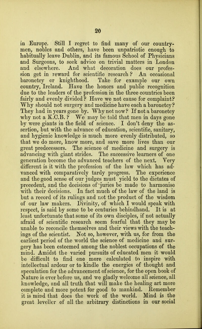 in Europe. Still I regret to find many of our country- men, nobles and others, have been unpatriotic enough to habitually leave Dublin, and its famous School of Physicians and Surgeons, to seek advice on trivial matters in London and elsewhere. And what decoration does our profes- sion get in reward for scientific research ? An occasional baronetcy or knighthood. Take for example our own country, Ireland. Have the honors and public recognition due to the leaders of the profession in the three countries been fairly and evenly divided ? Have we not cause for complaint ? Why should not surgery and medicine have each a baronetcy? They had in years gone by. Why not now? H not a baronetcy why not a K.C.B. ? We may be told that men in days gone by were giants in the field of science. I don't deny the as- sertion, but with the advance of education, scientific, sanitary, and hygienic knowledge is much more evenly distributed, so that we do more, know more, and save more lives than our great predecessors. The science of medicine and surgery is advancing with giant strides. The successive learners of one generation become the advanced teachers of the next. Yery difi'erent is it with the profession of the law which has ad- vanced with comparatively tardy progress. The experience and the good sense of our judges must yield to the dictates of precedent, and the decisions of'juries be made to harmonise with their decisions. In fact much of the law of the land is but a record of its rulings and not the product of the wisdom of our law makers. Divinity, of which I would speak with respect, is said by some to be centuries behindhand. It is at least unfortunate that some of its own disciples, if not actually afraid of scientific research seem fearful that they may be unable to reconcile themselves and their views with the teach- ings of the scientist. Not so, however, with us, for from the earliest period of the world the science of medicine and sur- gery has been esteemed among the noblest occupations of the mind. Amidst the varied pursuits of educated men it would be difficult to find one more calculated to inspire with intellectual ardour or to kindle the energies of thought and speculation for the advancement of science, for the open book of Nature is ever before us, and we gladly welcome all science, all knowledge, and all truth that will make the healing art more complete and more potent for good to mankind. Eemember it is mind that does the work of the world. Mind is the great leveller of all the arbitrary distinctions in our social