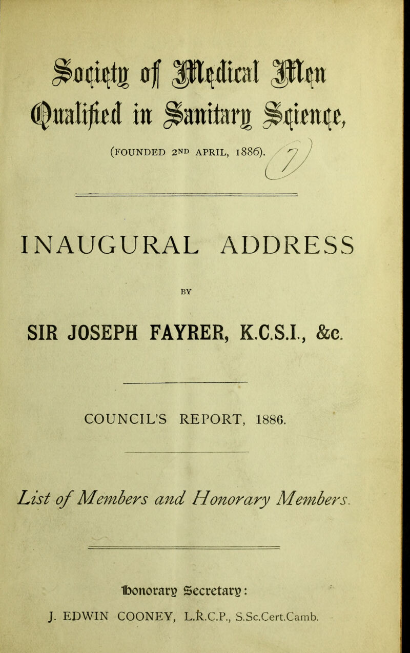 (founded 2ND APRIL, 1886). INAUGURAL ADDRESS BY SIR JOSEPH FAYRER, K.C.S.I, &c. COUNCIL'S REPORT, 1886. List of Members and Honorary Members, Ibonorari^ Secretary: J. EDWIN COONEY, L.R.C.R, S.Sc.Cert.Camb.