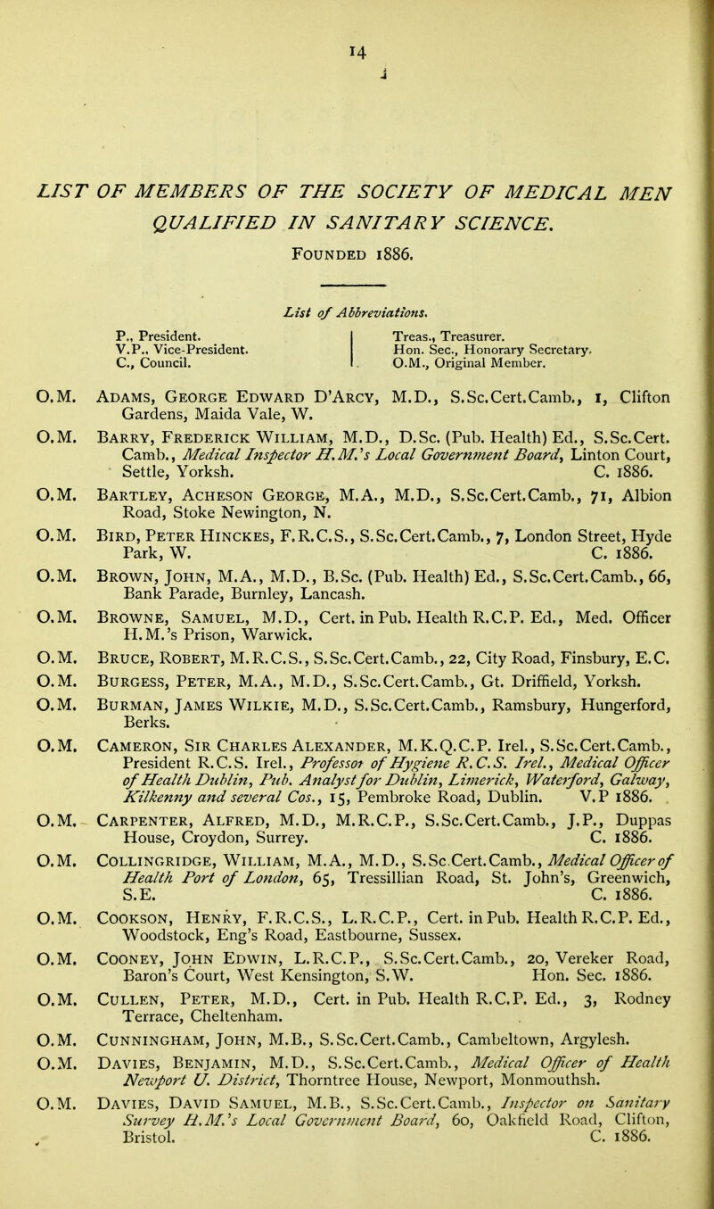 J LIST OF MEMBERS OF THE SOCIETY OF MEDICAL MEN QUALIFIED IN SANITARY SCIENCE. Founded 1886. List of Abbreviations, P., President. I Treas., Treasurer. V.P., Vice-President. Hon. Sec, Honorary Secretary. C, Council. I O.M., Original Member. O.M. Adams, George Edward D'Arcy, M.D., S.Sc.Cert.Camb., i, Clifton Gardens, Maida Vale, W. O.M. Barry, Frederick William, M.D., D.Sc. (Pub. Health) Ed., S.Sc.Cert. Camb., Medical Inspector H, M, 's Local Government Boards Linton Court, Settle, Yorksh. C. 1886. O.M. Bartley, Acheson George, M.A., M.D., S.Sc.Cert.Camb., 71, Albion Road, Stoke Newington, N. O. M. Bird, Peter Hinckes, F. R.C. S., S. Sc.Cert.Camb., 7, London Street, Hyde Park, W. C. 1886. O.M. Brown, John, M.A., M.D., B.Sc. (Pub. Health) Ed., S.Sc.Cert.Camb., 66, Bank Parade, Burnley, Lancash. O.M. Browne, Samuel, M.D., Cert, in Pub. Health R.CP. Ed., Med. Officer H.M.'s Prison, Warwick. O. M. Bruce, Robert, M. R. C. S. , S.Sc.Cert.Camb., 22, City Road, Finsbury, E. C. O.M. Burgess, Peter, M.A., M.D., S.Sc.Cert.Camb., Gt. Driffield, Yorksh. O.M. Burman, James Wilkie, M.D., S.Sc.Cert.Camb., Ramsbury, Hungerford, Berks. O.M. Cameron, Sir Charles Alexander, M.K.Q.C.P. Irel., S.Sc.Cert.Camb., President R.C.S. Irel., Professot of Hygiene R.C.S. Irel., Medical Officer of Health Dublin, Pub, Analyst for Dublin, Limerick, Waterford, Galway, Kilkenny and several Cos.^ 15, Pembroke Road, Dublin. V.P 1886. O.M. Carpenter, Alfred, M.D., M.R.C.P., S.Sc.Cert.Camb., J.P., Duppas House, Croydon, Surrey. C. 1886. O.M. COLLINGRIDGE, WiLLiAM, M.A., M.D., S.Sc.Cert.Camb., Medical Officer of Health Port of London, 65, Tressillian Road, St. John's, Greenwich, S.E. C. 1886. O.M. COOKSON, Henry, F.R.C.S., L.R.C.P., Cert, in Pub. Health R.CP. Ed., Woodstock, Eng's Road, Eastbourne, Sussex. O.M. Cooney, John Edwin, L.R.C.P., S.Sc.Cert.Camb., 20, Vereker Road, Baron's Court, W^est Kensington, S.W. Plon. Sec. 1886. O.M. Cullen, Peter, M.D., Cert, in Pub. Health R.C.P. Ed., 3, Rodney Terrace, Cheltenham. O.M. Cunningham, John, M.B., S.Sc.Cert.Camb., Cambeltown, Argylesh. O.M. Davies, Benjamin, M.D., S.Sc.Cert.Camb., Medical Officer of Health Neivport U. Disti'ict, Thorntree Plouse, Newport, Monmouthsh. O.M. Davies, David Samuel, M.B., S.Sc.Cert.Camb., Inspector on Sanitary Survey H.M.'s Local Govcrwiient Board, 60, Oakfield Road, Clifton, Bristol. C. 1886.