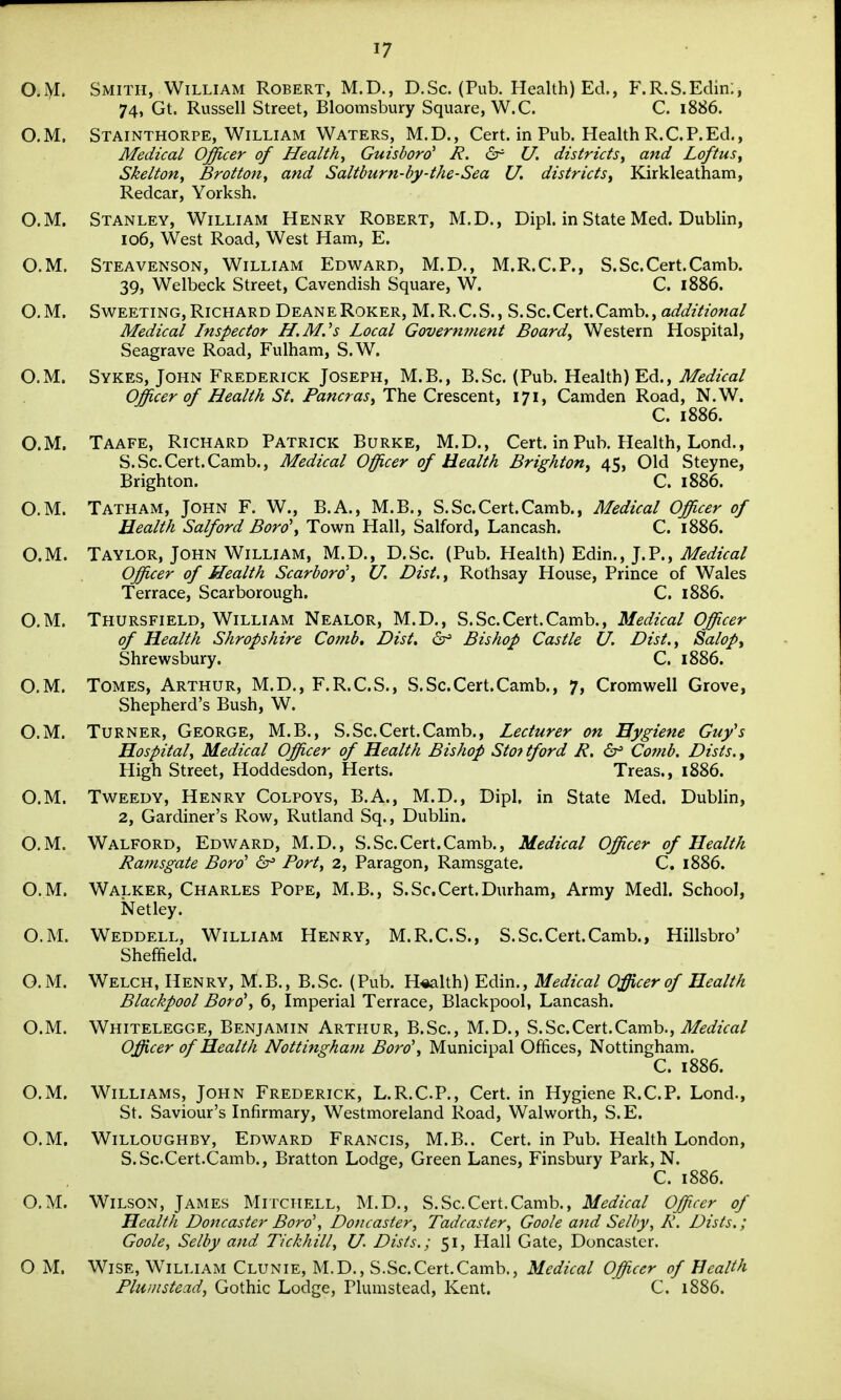 O.iyi. Smith, William Robert, M.D., D.Sc. (Pub. Health) Ed., F.R.S.Edin:, 74, Gt. Russell Street, Bloomsbury Square, W.C. C. 1886. O.M. Stainthorpe, William Waters, M.D., Cert, in Pub. Health R.CP.Ed., Medical Officer of Healthy Guisbord' R. <5r U, districts^ and Loftus^ SkeltoHy Brotion, and Saltburn-by-the-Sea U. districts^ Kirkleatham, Redcar, Yorksh. O.M. Stanley, William Henry Robert, M.D., Dipl. in State Med. Dublin, 106, West Road, West Ham, E. O.M. Steavenson, William Edward, M.D., M.R.C.P., S.Sc.Cert.Camb. 39, Welbeck Street, Cavendish Square, W. C. 1886. O. M. Sweeting, Richard Deane Roker, M. R.C.S., S.Sc.Cert.Camb., additional Medical Inspector H.M.'s Local Govermnent Boards Western Hospital, Seagrave Road, Fulham, S.W. O.M. Sykes, John Frederick Joseph, M.B., B.Sc. (Pub. Health) Ed., Medical Officer of Health St. PancraSy The Crescent, 171, Camden Road, N.W. C. 1886. O.M. Taafe, Richard Patrick Burke, M.D., Cert, in Pub. Health, Lond., S.Sc.Cert.Camb., Medical Officer of Health Brighton, 45, Old Steyne, Brighton. C. 1886. O.M. Tatham, John F. W., B.A., M.B., S.Sc.Cert.Camb., Medical Officer of Health Salford Boro\ Town Hall, Salford, Lancash. C. 1886. O.M. Taylor, John William, M.D., D.Sc. (Pub. Health) Edin., J.P., Medical Officer of Health Scarboro\ U. Dist.y Rothsay House, Prince of Wales Terrace, Scarborough. C. 1886. O.M. Thursfield, William Nealor, M.D., S.Sc.Cert.Camb., Medical Officer of Health Shropshire Comb, Dist, Bishop Castle U. Dist., Salop, Shrewsbury. C. 1886. O.M. Tomes, Arthur, M.D., F.R.C.S., S.Sc.Cert.Camb., 7, Cromwell Grove, Shepherd's Bush, W. O.M. Turner, George, M.B., S.Sc.Cert.Camb., Lecturer on Hygiene Guy's Hospital, Medical Officer of Health Bishop Stof tford R, Comb. Dists., High Street, Hoddesdon, Herts. Treas., 1886. O.M. Tweedy, Henry Colpoys, B.A., M.D., Dipl. in State Med. Dublin, 2, Gardiner's Row, Rutland Sq., Dublin. O.M. Walford, Edward, M.D., S.Sc.Cert.Camb., Medical Officer of Health Ramsgate Bord' ^ Port, 2, Paragon, Ramsgate. C. 1886. O.M. Walker, Charles Pope, M.B., S.Sc.Cert.Durham, Army Medl. School, Netley. O.M. Weddell, William Henry, M.R.C.S., S.Sc.Cert.Camb., Hillsbro' Sheffield. O.M. Welch, Henry, M.B., B.Sc. (Pub. Health) Edin., Medical Officer of Health Blackpool Boro\ 6, Imperial Terrace, Blackpool, Lancash. O.M. Whitelegge, Benjamin Arthur, B.Sc, M.D., S.Sc.Cert.Camb., i^^^/zVa/ Officer of Health Nottingham Bord', Municipal Offices, Nottingham. C. 1886. O.M. Williams, John Frederick, L.R.C.P., Cert, in Hygiene R.C.P. Lond., St. Saviour's Infirmary, Westmoreland Road, Walworth, S.E. O.M. WiLLOUGHBY, Edward Francis, M.B.. Cert, in Pub. Health London, S.Sc.Cert.Camb., Bratton Lodge, Green Lanes, Finsbury Park, N. C. 1886. O.M. Wilson, James Mitchell, M.D., S.Sc.Cert.Camb., Medical Officer of Health Doncaster Bord, Doncaster, Tadcaster, Goole and Selby, R. Dists.; Goole, Selby and Tickhill, U- Dists.; 51, Hall Gate, Doncaster. O M. Wise, William Clunie, M.D., S.Sc.Cert.Camb., Medical Officer of Health Pluinstead, Gothic Lodge, Plumstead, Kent. C. 1886.