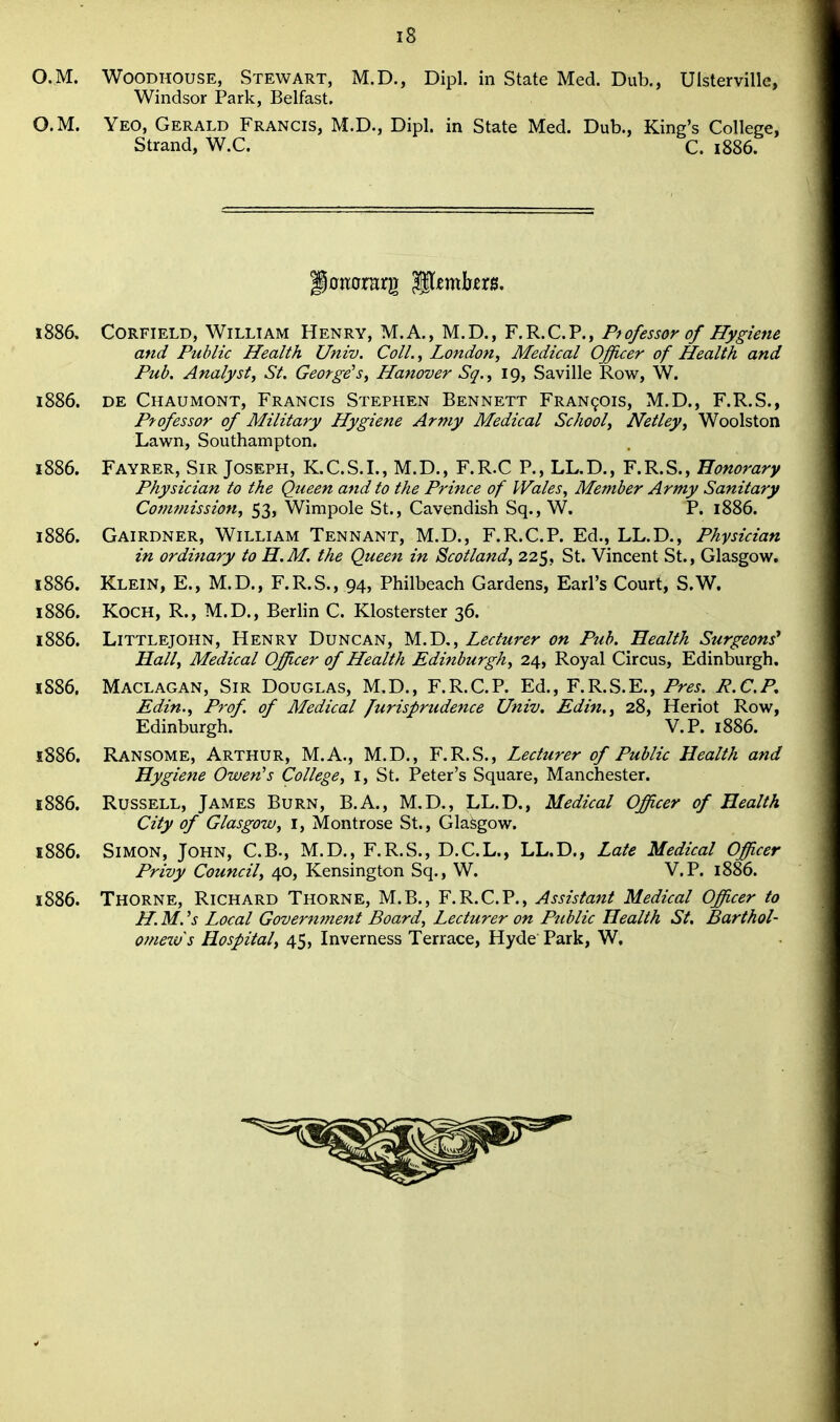O.M. WOODHOUSE, Stewart, M.D., Dipl. in State Med. Dub,, Ulsterville, Windsor Park, Belfast. O.M. Yeo, Gerald Francis, M.D., Dipl. in State Med. Dub., King's College, Strand, W.C. C. 1886. 1886, CORFIELD, William Henry, M.A., M.D., F.R.C.P., Professor of Hygiene and Public Health Univ. Coll.^ London, Medical Officer of Health and Pub. Analyst, St. George's, Hanover Sq., 19, Saville Row, W. 1886. DE Chaumont, Francis Stephen Bennett Francois, M.D., F.R.S., Professor of Military Hygiene Army Medical School, Netley, Woolston Lawn, Southampton. 1886. Fayrer, Sir Joseph, K.C.S.I., M.D., F.R.C P., LL.D., F.R.S., Honorary Physician to the Queen and to the Prince of Wales, Member Army Sanitary Commission, 53, Wimpole St., Cavendish Sq., W. P. 1886. 1886. Gairdner, William Tennant, M.D., F.R.C.P. Ed., LL.D., Physician in or dietary to H.M. the Queen in Scotland, 225, St. Vincent St., Glasgow. 1886. Klein, E., M.D., F.R.S., 94, Philbeach Gardens, Earl's Court, S.W. 1886. Koch, R., M.D., Berhn C. Klosterster 36. 1886. LiTTLEjOHN, Henry Duncan, M.D., Lecturer on Pub. Health Surgeons^ Hall, Medical Officer of Health Edinburgh, 24, Royal Circus, Edinburgh. 1886. Maclagan, Sir Douglas, M.D., F.R.C.P. Ed., F.R.S.E., Pres. P.CP, Edin., Prof, of Medical furisprudence Univ. Edin., 28, Heriot Row, Edinburgh. V.P. 1886. 1886. Ransome, Arthur, M.A., M.D., F.R.S., Lecturer of Public Health and Hygiene Owen's College, i, St. Peter's Square, Manchester. 1886. Russell, James Burn, B.A., M,D., LL.D., Medical Officer of Health City of Glasgow, i, Montrose St., Glasgow. 1886. Simon, John, C.B., M.D., F.R.S., D.C.L., LL.D., Late Medical Officer Privy Council, 40, Kensington Sq., W. V.P. 1886. 1886. Thorne, Richard Thorne, M.B., F.R.C.P., Assistant Medical Officer to H. M. 'j Local Goverm7ient Board, Lecturer on Public Health St, Barthol- omew's Hospital, 45, Inverness Terrace, Hyde Park, W.