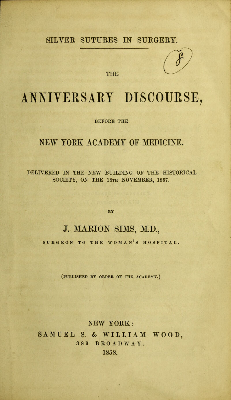 SILVER SUTURES IN SURGERY. THE 0^ ANNIYERSARY DISCOURSE, BEFOEE THE mW YORK ACADEMY OF MEDICINE. DELIVERED IN THE NEW BUILDING OF THE HISTORICAL SOCIETY, ON THE 18th NOVEMBER, 186Y. J. MARION SIMS, M.D., SXJEGEON TO THE WOMAN's HOSPITAL (published by order of the academy.) NEW YORK: SAMUEL S. & WILLIAM WOOD, 3 8 9 BROADWAY. 1858.