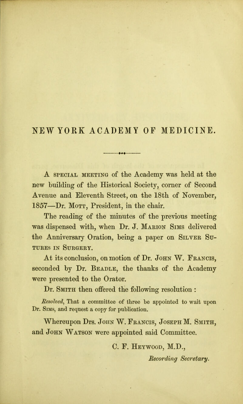 NEWYORK ACADEMY OF MEDICINE. A SPECIAL MEETING of the Academy was held at the new building of the Historical Society, corner of Second Avenue and Eleventh Street, on the 18th of November, 1857—Dr. MoTT, President, in the chair. The reading of the minutes of the previous meeting was dispensed with, when Dr. J. Maeion Sims delivered the Anniversary Oration, being a paper on Silver Su- tures IN Surgery, At its conclusion, on motion of Dr. John W. Francis, seconded by Dr. Beadle, the thanks of the Academy were presented to the Orator. Dr. Smith then offered the following resolution : Eesohed^ That a committee of three be appointed to wait upon Dr. Sims, and request a copy for publication. Whereupon Drs. John W. Francis, Joseph M. Smith, and John Watson were appointed said Committee. C. F. Heywood, M.D., Recording Secretary.