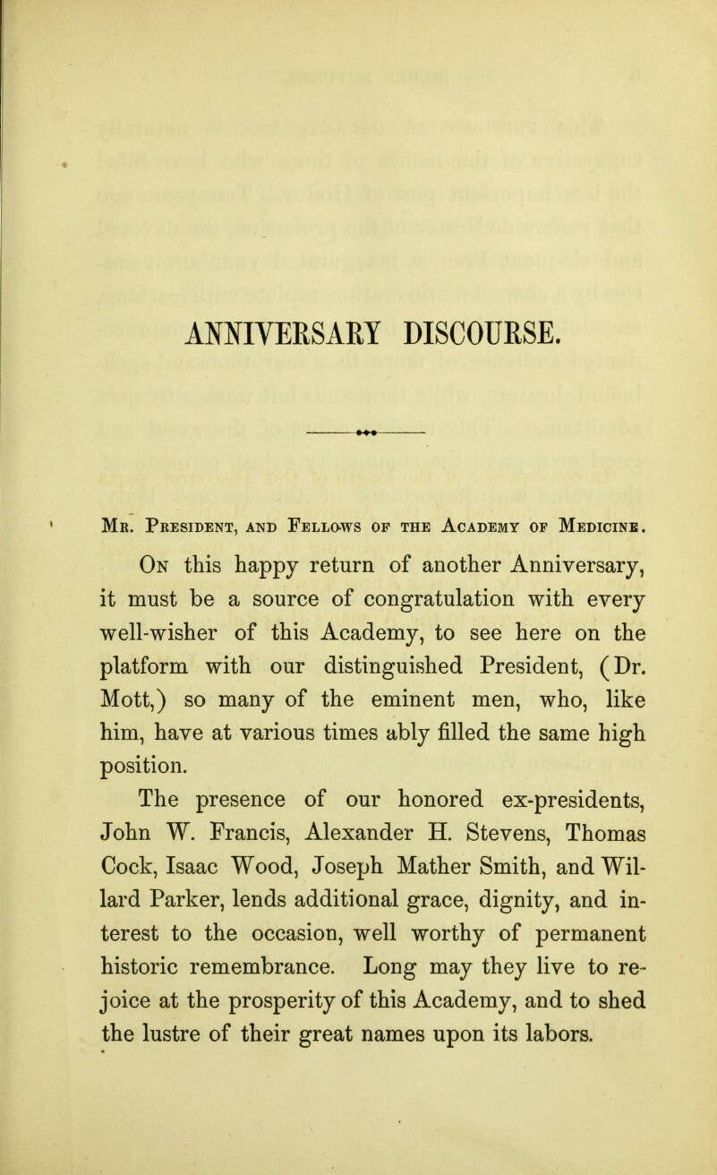 ANNIVERSARY DISCOURSE. Mr. President, and Fellows of the Academy of Medicine. On this happy return of another Anniversary, it must be a source of congratulation with every well-wisher of this Academy, to see here on the platform with our distinguished President, (Dr. Mott,) so many of the eminent men, who, like him, have at various times ably filled the same high position. The presence of our honored ex-presidents, John W. Francis, Alexander H. Stevens, Thomas Cock, Isaac Wood, Joseph Mather Smith, and Wil- lard Parker, lends additional grace, dignity, and in- terest to the occasion, well worthy of permanent historic remembrance. Long may they live to re- joice at the prosperity of this Academy, and to shed the lustre of their great names upon its labors.