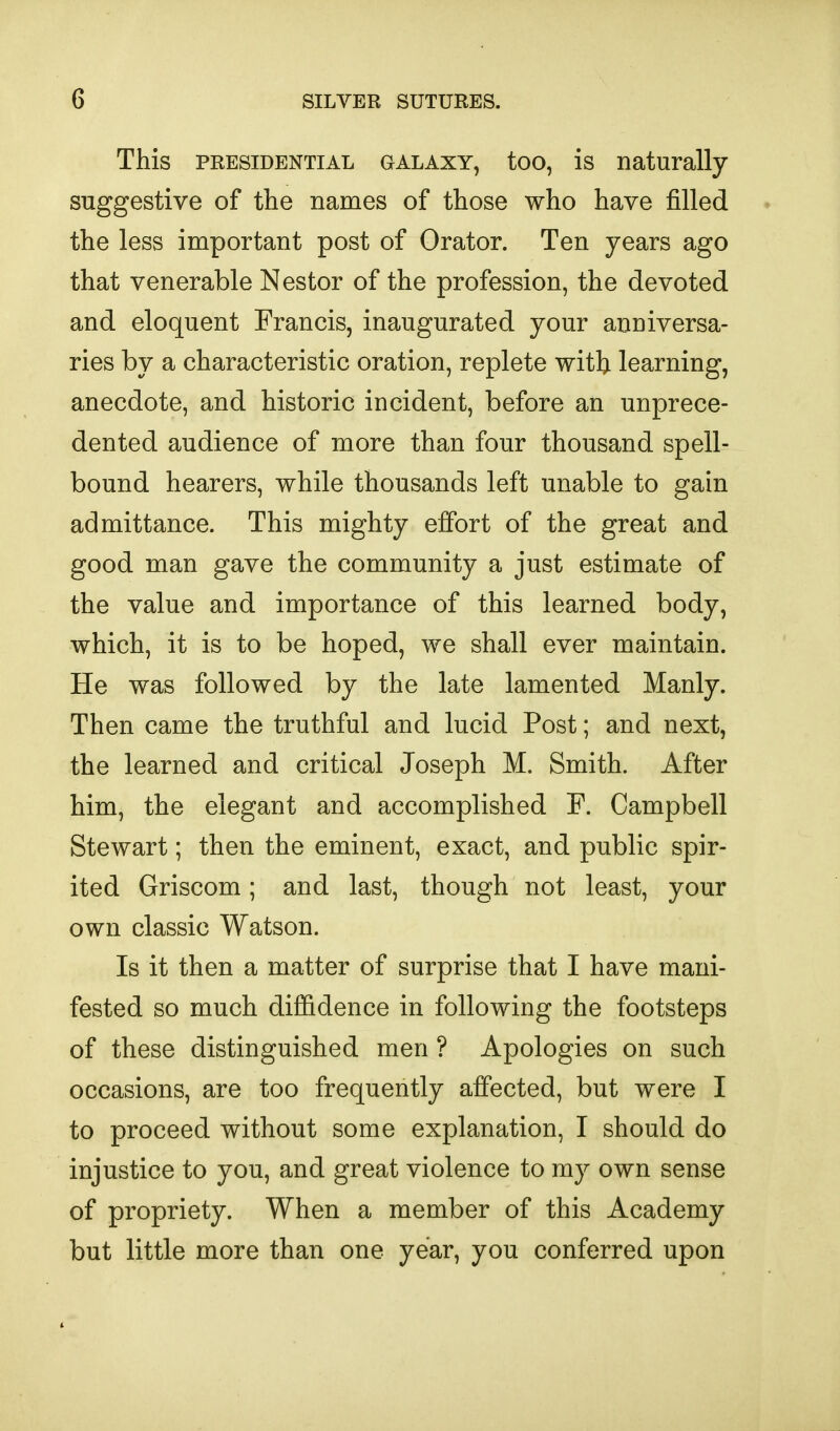 This PRESIDENTIAL GALAXY, too, is naturally suggestive of the names of those who have filled the less important post of Orator. Ten years ago that venerable Nestor of the profession, the devoted and eloquent Francis, inaugurated your anniversa- ries by a characteristic oration, replete with learning, anecdote, and historic incident, before an unprece- dented audience of more than four thousand spell- bound hearers, while thousands left unable to gain admittance. This mighty effort of the great and good man gave the community a just estimate of the value and importance of this learned body, which, it is to be hoped, we shall ever maintain. He was followed by the late lamented Manly. Then came the truthful and lucid Post; and next, the learned and critical Joseph M. Smith. After him, the elegant and accomplished F. Campbell Stewart; then the eminent, exact, and public spir- ited Griscom; and last, though not least, your own classic Watson. Is it then a matter of surprise that I have mani- fested so much diffidence in following the footsteps of these distinguished men ? Apologies on such occasions, are too frequently affected, but were I to proceed without some explanation, I should do injustice to you, and great violence to ray own sense of propriety. When a member of this Academy but little more than one year, you conferred upon 1