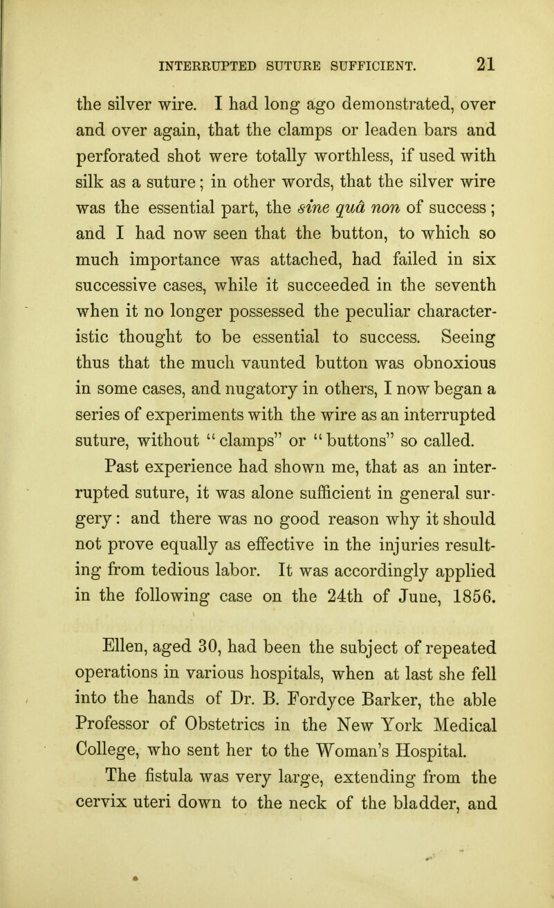the silver wire. I had long ago demonstrated, over and over again, that the clamps or leaden bars and perforated shot were totally worthless, if used with silk as a suture; in other words, that the silver wire was the essential part, the sine qua non of success ; and I had now seen that the button, to which so much importance was attached, had failed in six successive cases, while it succeeded in the seventh when it no longer possessed the peculiar character- istic thought to be essential to success. Seeing thus that the much vaunted button was obnoxious in some cases, and nugatory in others, I now began a series of experiments with the wire as an interrupted suture, without clamps or buttons so called. Past experience had shown me, that as an inter- rupted suture, it was alone sufficient in general sur- gery : and there was no good reason why it should not prove equally as effective in the injuries result- ing from tedious labor. It was accordingly applied in the following case on the 24th of June, 1856. Ellen, aged 30, had been the subject of repeated operations in various hospitals, when at last she fell into the hands of Dr. B. Fordyce Barker, the able Professor of Obstetrics in the New York Medical College, who sent her to the Woman's Hospital. The jSstula was very large, extending from the cervix uteri down to the neck of the bladder, and