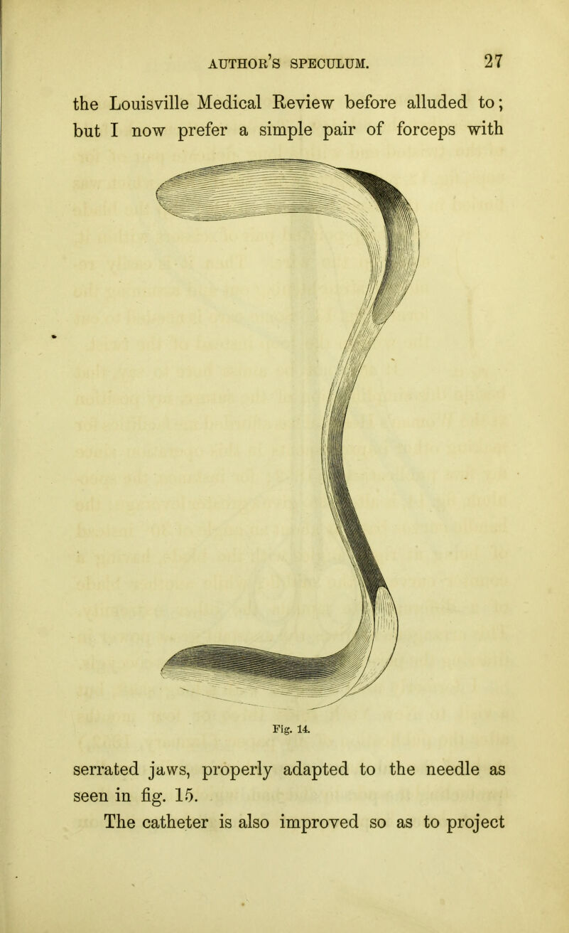 the Louisville Medical Review before alluded to; but I now prefer a simple pair of forceps with Fig. 14. serrated jaws, properly adapted to the needle as seen in fig. 15. The catheter is also improved so as to project