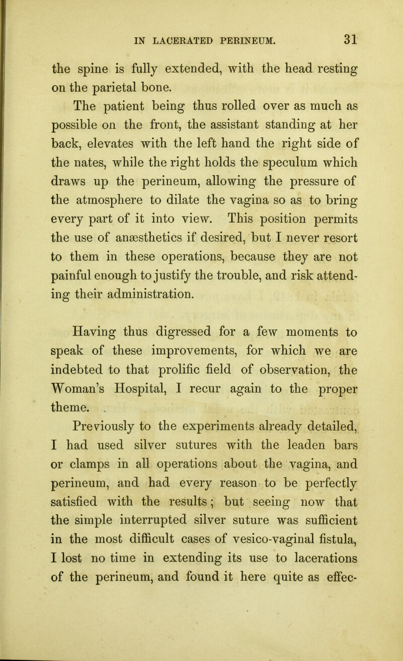 the spine is fully extended, with the head resting on the parietal bone. The patient being thus rolled over as much as possible on the front, the assistant standing at her back, elevates with the left hand the right side of the nates, while the right holds the speculum which draws up the perineum, allowing the pressure of the atmosphere to dilate the vagina so as to bring every part of it into view. This position permits the use of anaesthetics if desired, but I never resort to them in these operations, because they are not painful enough to justify the trouble, and risk attend- ing their administration. Having thus digressed for a few moments to speak of these improvements, for which we are indebted to that prolific field of observation, the Woman's Hospital, I recur again to the proper theme. Previously to the experiments already detailed, I had used silver sutures with the leaden bars or clamps in all operations about the vagina, and perineum, and had every reason to be perfectly satisfied with the results; but seeing now that the simple interrupted silver suture was sufficient in the most difficult cases of vesico-vaginal fistula, I lost no time in extending its use to lacerations of the perineum, and found it here quite as effec-
