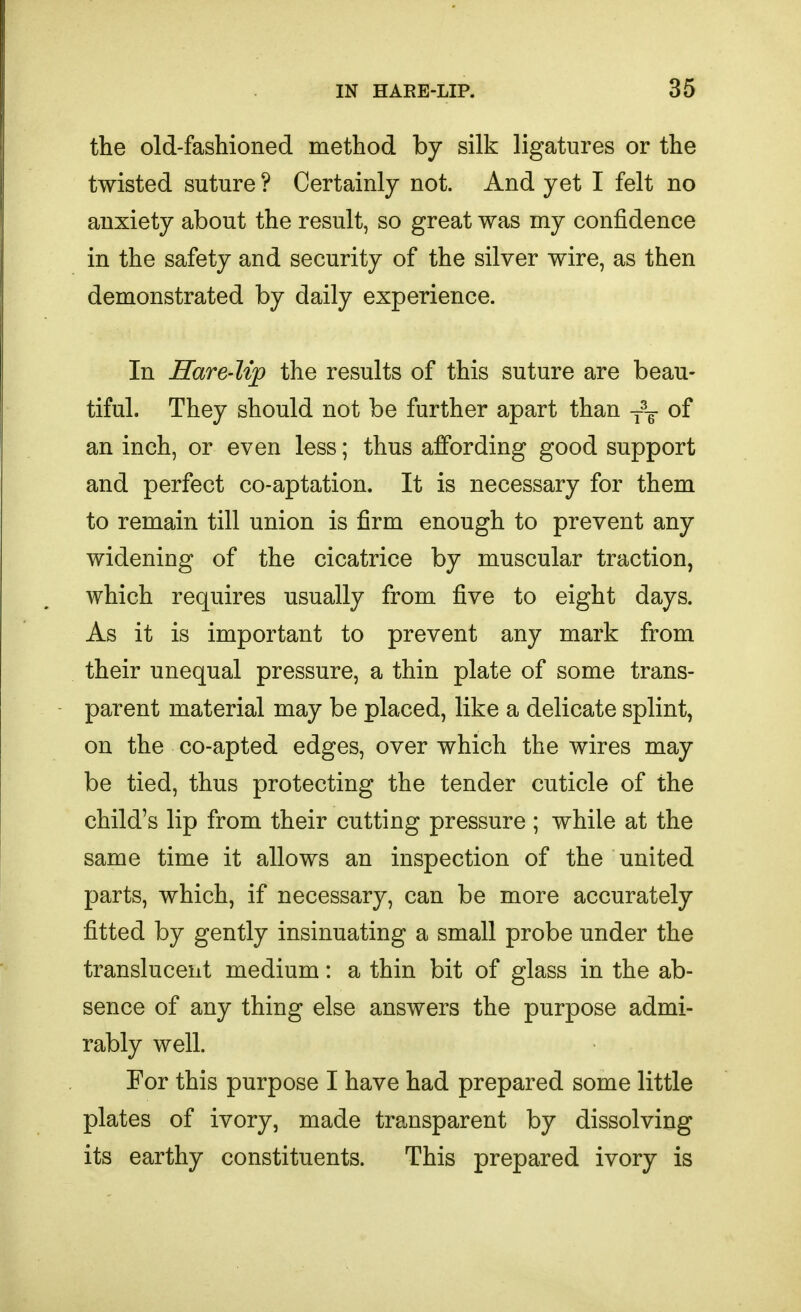 the old-fashioned method by silk ligatures or the twisted suture ? Certainly not. And yet I felt no anxiety about the result, so great was my confidence in the safety and security of the silver wire, as then demonstrated by daily experience. In Hare-lip the results of this suture are beau- tiful. They should not be further apart than of an inch, or even less; thus affording good support and perfect co-aptation. It is necessary for them to remain till union is firm enough to prevent any widening of the cicatrice by muscular traction, which requires usually from five to eight days. As it is important to prevent any mark from their unequal pressure, a thin plate of some trans- parent material may be placed, like a delicate splint, on the co-apted edges, over which the wires may be tied, thus protecting the tender cuticle of the child's lip from their cutting pressure ; while at the same time it allows an inspection of the united parts, which, if necessary, can be more accurately fitted by gently insinuating a small probe under the translucent medium: a thin bit of glass in the ab- sence of any thing else answers the purpose admi- rably well. For this purpose I have had prepared some little plates of ivory, made transparent by dissolving its earthy constituents. This prepared ivory is