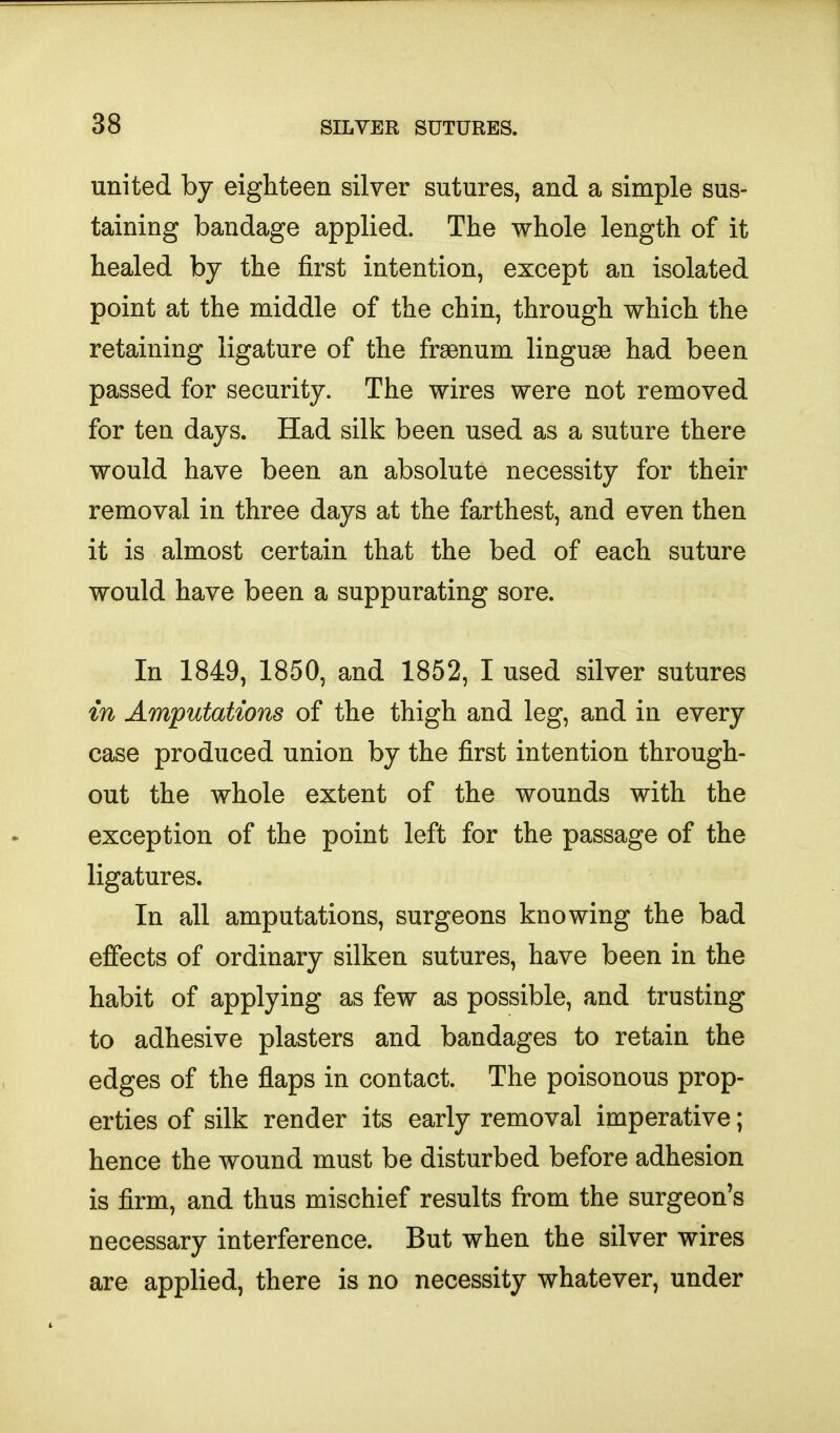 united by eighteen silver sutures, and a simple sus- taining bandage applied. The whole length of it healed by the first intention, except an isolated point at the middle of the chin, through which the retaining ligature of the frsenum linguae had been passed for security. The wires were not removed for ten days. Had silk been used as a suture there would have been an absolute necessity for their removal in three days at the farthest, and even then it is almost certain that the bed of each suture would have been a suppurating sore. In 1849, 1850, and 1852, I used silver sutures in Amputations of the thigh and leg, and in every case produced union by the first intention through- out the whole extent of the wounds with the exception of the point left for the passage of the ligatures. In all amputations, surgeons knowing the bad effects of ordinary silken sutures, have been in the habit of applying as few as possible, and trusting to adhesive plasters and bandages to retain the edges of the flaps in contact. The poisonous prop- erties of silk render its early removal imperative; hence the wound must be disturbed before adhesion is firm, and thus mischief results from the surgeon's necessary interference. But when the silver wires are applied, there is no necessity whatever, under