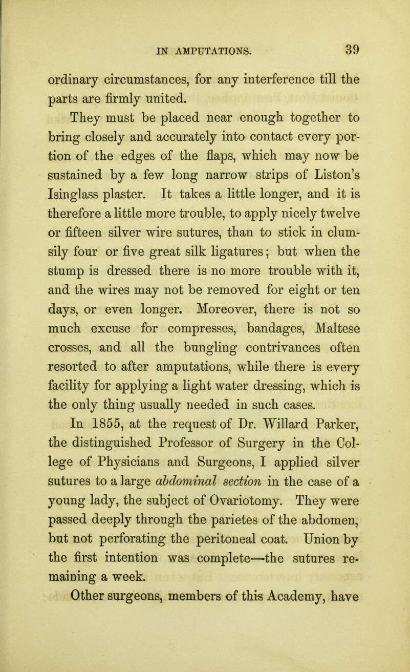 ordinary circumstances, for any interference till the parts are firmly united. They must be placed near enough together to bring closely and accurately into contact every por- tion of the edges of the flaps, which may now be sustained by a few long narrow strips of Liston's Isinglass plaster. It takes a little longer, and it is therefore a little more trouble, to apply nicely twelve or fifteen silver wire sutures, than to stick in clum- sily four or five great silk ligatures; but when the stump is dressed there is no more trouble with it, and the wires may not be removed for eight or ten days, or even longer. Moreover, there is not so much excuse for compresses, bandages, Maltese crosses, and all the bungling contrivances often resorted to after amputations, while there is every facility for applying a light water dressing, which is the only thing usually needed in such cases. In 1855, at the request of Dr. Willard Parker, the distinguished Professor of Surgery in the Col- lege of Physicians and Surgeons, I applied silver sutures to a large abdominal section in the case of a young lady, the subject of Ovariotomy. They were passed deeply through the parietes of the abdomen, but not perforating the peritoneal coat. Union by the first intention was complete—the sutures re- maining a week. Other surgeons, members of thi-s Academy, have