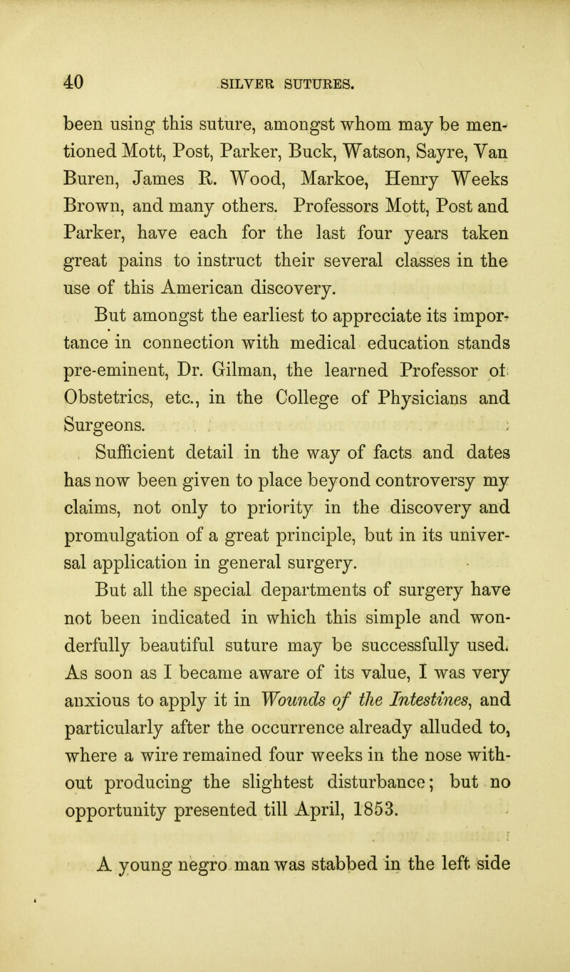 been using this suture, amongst whom may be men^ tioned Mott, Post, Parker, Buck, Watson, Sayre, Yan Buren, James E. Wood, Markoe, Henry Weeks Brown, and many others. Professors Mott, Post and Parker, have each for the last four years taken great pains to instruct their several classes in the use of this American discovery. But amongst the earliest to appreciate its imporT tance in connection with medical education stands pre-eminent, Dr. Oilman, the learned Professor of. Obstetrics, etc., in the College of Physicians and Surgeons. : , Sufficient detail in the way of facts and dates has now been given to place beyond controversy my claims, not only to priority in the discovery and promulgation of a great principle, but in its univer- sal application in general surgery. But all the special departments of surgery have not been indicated in which this simple and won- derfully beautiful suture may be successfully used* As soon as I became aware of its value, I was very anxious to apply it in Wounds of the Intestines^ and particularly after the occurrence already alluded to, where a wire remained four weeks in the nose with- out producing the slightest disturbance; but no opportunity presented till April, 1853. A young negro man was stabbed in the left side