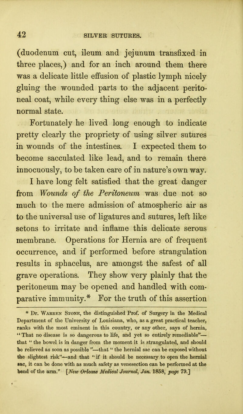 (duodenum cut, ileum and jejunum transfixed in three places,) and for an inch around them there was a delicate little effusion of plastic lymph nicely gluing the wounded parts to the adjacent perito- neal coat, while every thing else was in a perfectly normal state. Fortunately he lived long enough to indicate pretty clearly the propriety of using silver sutures in wounds of the intestines. I expected them to become sacculated like lead, and to remain there innocuously, to be taken care of in nature's own way. I have long felt satisfied that the great danger from Wounds of the Peritoneum was due not so much to the mere admission of atmospheric air as to the universal use of ligatures and sutures, left like setons to irritate and inflame this delicate serous membrane. Operations for Hernia are of frequent occurrence, and if performed before strangulation results in sphacelus, are amongst the safest of all grave operations. They show very plainly that the peritoneum may be opened and handled with com- parative immunity.* For the truth of this assertion * Dr. Warren Sxone, the distinguished Prof, of Surgery in the Medical Department of the University of Louisiana, who, as a great practical teacher, ranks with the most eminent in this country, or any other, says of hernia, That no disease is so dangerous to life, and yet so entirely remediable— that  the bowel is in danger from the moment it is strangulated, and should be relieved as soon as possible —that  the hernial sac can be exposed without the slightest risk-^and that  if it should be necessary to open the hernial sac, it can be done with as much safety as venesection can be performed at the bend of the arm. [JVew Orleans Medical Journal, Jan. 1858, page 79.]