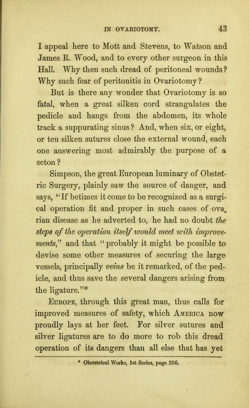 I appeal here to Mott and Stevens, to Watson and James R. Wood, and to every other surgeon in this Hall. Why then such dread of peritoneal wounds ? Why such fear of peritonitis in Ovariotomy ? But is there any wonder that Ovariotomy is so fatal, when a great silken cord strangulates the pedicle and hangs from the abdomen, its whole track a suppurating sinus ? And, when six, or eight, or ten silken sutures close the external wound, each one answering most admirably the purpose of a seton ? Simpson, the great European luminary of Obstet- ric Surgery, plainly saw the source of danger, and says, *'If betimes it come to be recognized as a surgi- cal operation fit and proper in such cases of ova. rian disease as he adverted to, he had no doubt the steps of the operation itself would meet with improve- ments^^'' and that  probably it might be possible to devise some other measures of securing the large vessels, principally veins be it remarked, of the ped- icle, and thus save the several dangers arising from the ligature.* Europe, through this great man, thus calls for improved measures of safety, which America now proudly lays at her feet. For silver sutures and silver ligatures are to do more to rob this dread operation of its dangers than all else that has yet * Obstetrical Works, 1st Series, page 256.