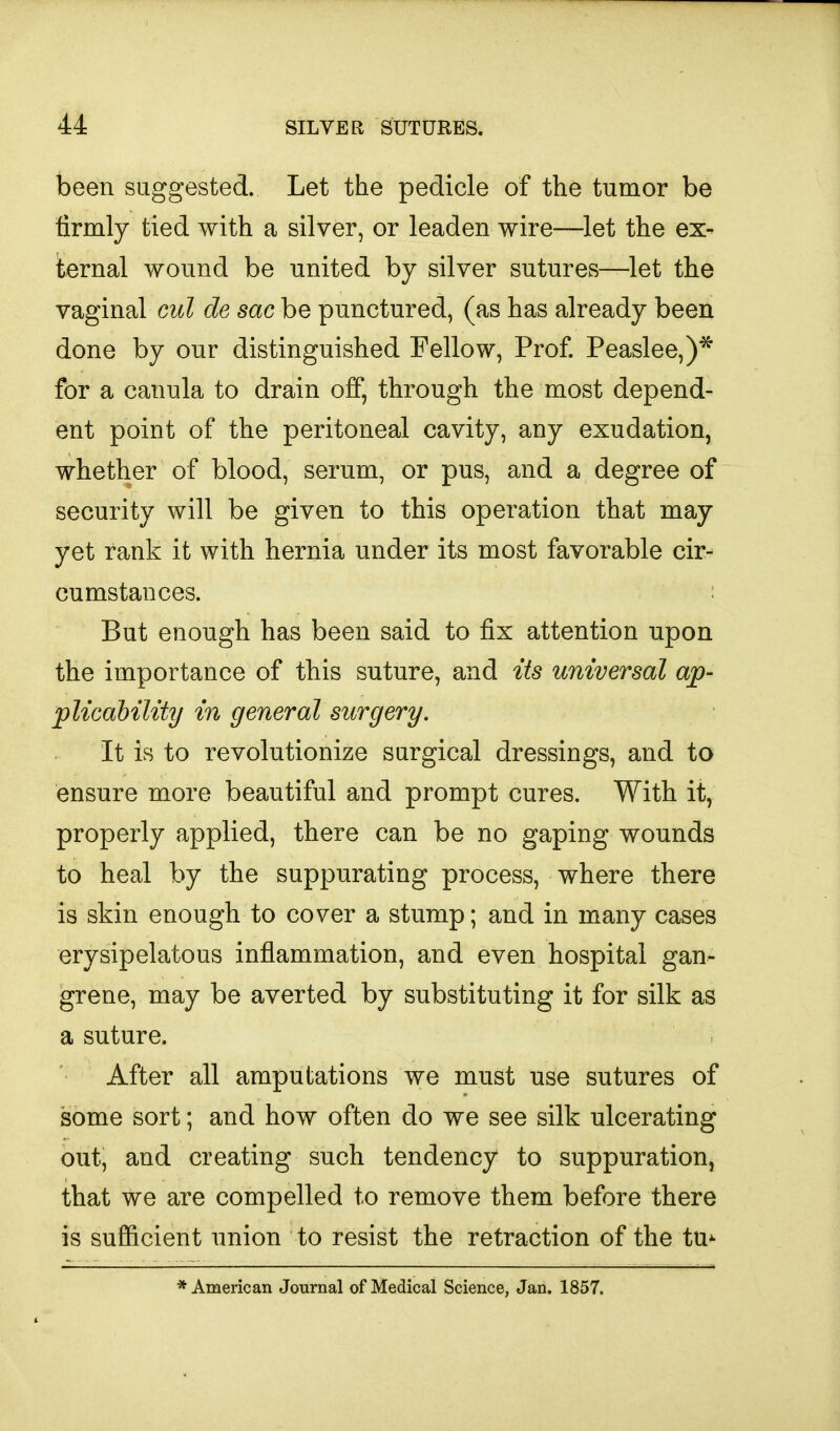 been suggested. Let the pedicle of the tumor be firmly tied with a silver, or leaden wire—let the ex- ternal wound be united by silver sutures—let the vaginal cut de sac be punctured, (as has already been done by our distinguished Fellow, Prof. Peaslee,)^ for a canula to drain off, through the most depend- ent point of the peritoneal cavity, any exudation, whether of blood, serum, or pus, and a degree of security will be given to this operation that may yet rank it with hernia under its most favorable cir- cumstances. But enough has been said to fix attention upon the importance of this suture, and Us universal ap- pUcahility in general surgery. It is to revolutionize surgical dressings, and to ensure more beautiful and prompt cures. With it, properly applied, there can be no gaping wounds to heal by the suppurating process, where there is skin enough to cover a stump; and in many cases erysipelatous inflammation, and even hospital gan- grene, may be averted by substituting it for silk as a suture. After all amputations we must use sutures of some sort; and how often do we see silk ulcerating out, and creating such tendency to suppuration, that we are compelled to remove them before there is sufficient union to resist the retraction of the tu^ * American Journal of Medical Science, Jan. 1857.