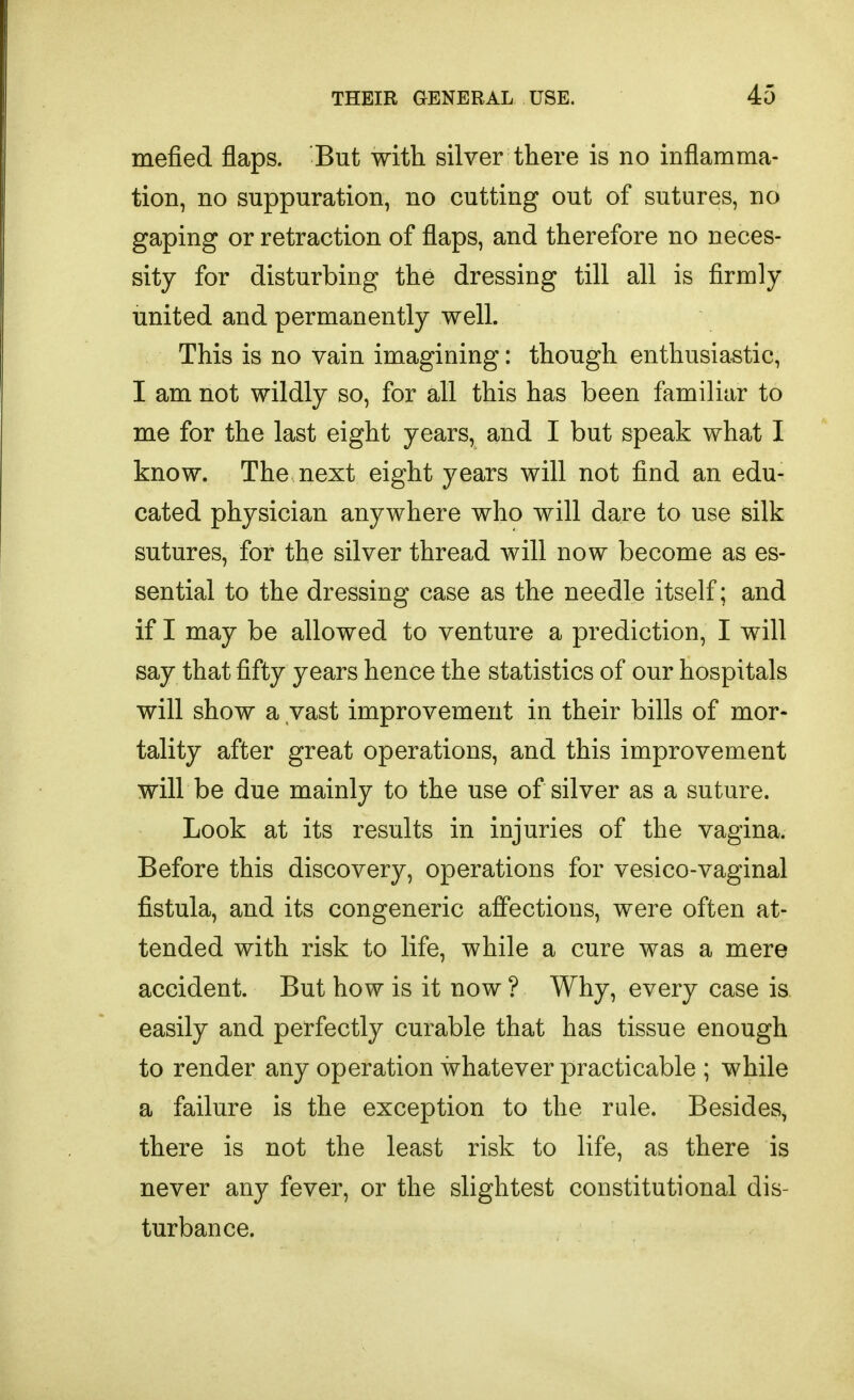 mefied flaps. But with silver there is no inflamma- tion, no suppuration, no cutting out of sutures, no gaping or retraction of flaps, and therefore no neces- sity for disturbing the dressing till all is firmly united and permanently well. This is no vain imagining: though enthusiastic, I am not wildly so, for all this has been familiar to me for the last eight years, and I but speak what I know. The next eight years will not find an edu- cated physician anywhere who will dare to use silk sutures, for the silver thread will now become as es- sential to the dressing case as the needle itself; and if I may be allowed to venture a prediction, I will say that fifty years hence the statistics of our hospitals will show a vast improvement in their bills of mor- tality after great operations, and this improvement will be due mainly to the use of silver as a suture. Look at its results in injuries of the vagina. Before this discovery, operations for vesico-vaginal fistula, and its congeneric affections, were often at- tended with risk to life, while a cure was a mere accident. But how is it now ? Why, every case is easily and perfectly curable that has tissue enough to render any operation whatever practicable ; while a failure is the exception to the rule. Besides, there is not the least risk to life, as there is never any fever, or the slightest constitutional dis- turbance.