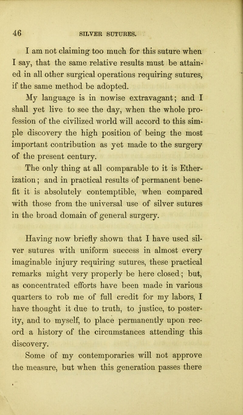 I am not claiming too much for this suture when I say, that the same relative results must be attain- ed in all other surgical operations requiring sutures, if the same method be adopted. My language is in nowise extravagant; and I shall yet live to see the day, when the whole pro- fession of the civilized world will accord to this sim- ple discovery the high position of being the most important contribution as yet made to the surgery of the present century. The only thing at all comparable to it is Ether- ization ; and in practical results of permanent bene- fit it is absolutely contemptible, when compared with those from the universal use of silver sutures in the broad domain of general surgery. Having now briefly shown that I have used sil- ver sutures with uniform success in almost every imaginable injury requiring sutures, these practical remarks might very properly be here closed; but, as concentrated efforts have been made in various quarters to rob me of full credit for my labors, I have thought it due to truth, to justice, to poster- ity, and to myself, to place permanently upon rec- ord a history of the circumstances attending this discovery. Some of my contemporaries will not approve the measure, but when this generation passes there