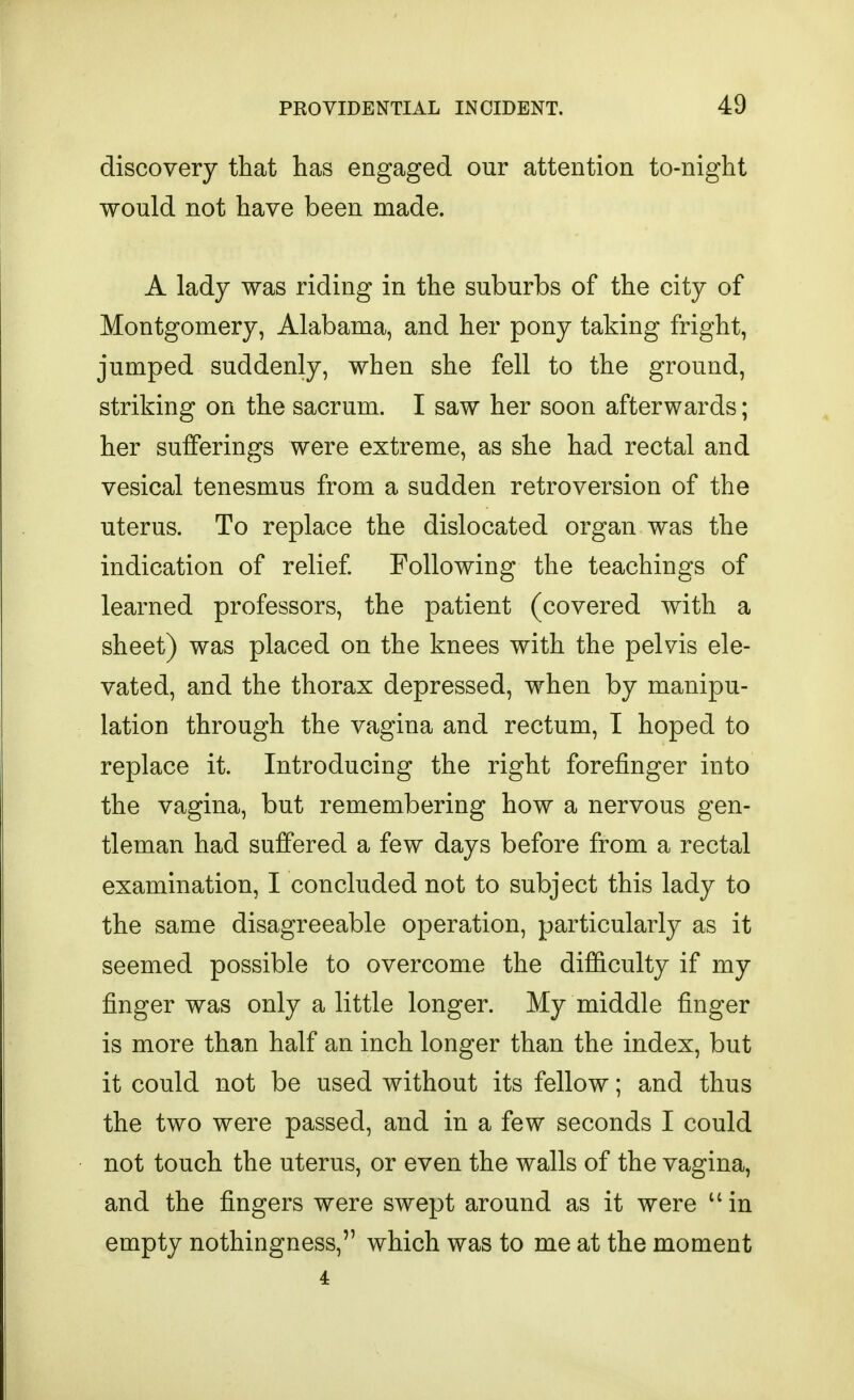 discovery that has engaged our attention to-night would not have been made. A lady was riding in the suburbs of the city of Montgomery, Alabama, and her pony taking fright, jumped suddenly, when she fell to the ground, striking on the sacrum. I saw her soon afterwards; her sufferings were extreme, as she had rectal and vesical tenesmus from a sudden retroversion of the uterus. To replace the dislocated organ was the indication of relief Following the teachings of learned professors, the patient (covered with a sheet) was placed on the knees with the pelvis ele- vated, and the thorax depressed, when by manipu- lation through the vagina and rectum, I hoped to replace it. Introducing the right forefinger into the vagina, but remembering how a nervous gen- tleman had suffered a few days before from a rectal examination, I concluded not to subject this lady to the same disagreeable operation, particularly as it seemed possible to overcome the difficulty if my finger was only a little longer. My middle finger is more than half an inch longer than the index, but it could not be used without its fellow; and thus the two were passed, and in a few seconds I could not touch the uterus, or even the walls of the vagina, and the fingers were swept around as it were  in empty nothingness, which was to me at the moment 4