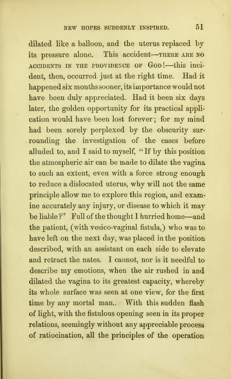 dilated like a balloon, and the uterus replaced by its pressure alone. This accident—there are no ACCIDENTS in THE PROVIDENCE OF GoD!—this inci- dent, then, occurred just at the right time. Had it happened six months sooner, its importance would not have been duly appreciated. Had it been six days later, the golden opportunity for its practical appli- cation would have been lost forever; for my mind had been sorely perplexed by the obscurity sur- rounding the investigation of the cases before alluded to, and 1 said to myself, If by this position the atmospheric air can be made to dilate the vagina to such an extent, even with a force strong enough to reduce a dislocated uterus, why will not the same principle allow me to explore this region, and exam- ine accurately any injury, or disease to which it may be liable ? Full of the thought I hurried home—and the patient, (with vesico-vaginal fistula,) who was to have left on the next day, was placed in the position described, with an assistant on each side to elevate and retract the nates. I cannot, nor is it needful to describe my emotions, when the air rushed in and dilated the vagina to its greatest capacity, whereby its whole surface was seen at one view, for the first time by any mortal man.. With this sudden flash of light, with the fistulous opening seen in its proper relations, seemingly without any appreciable process of ratiocination, all the principles of the operation