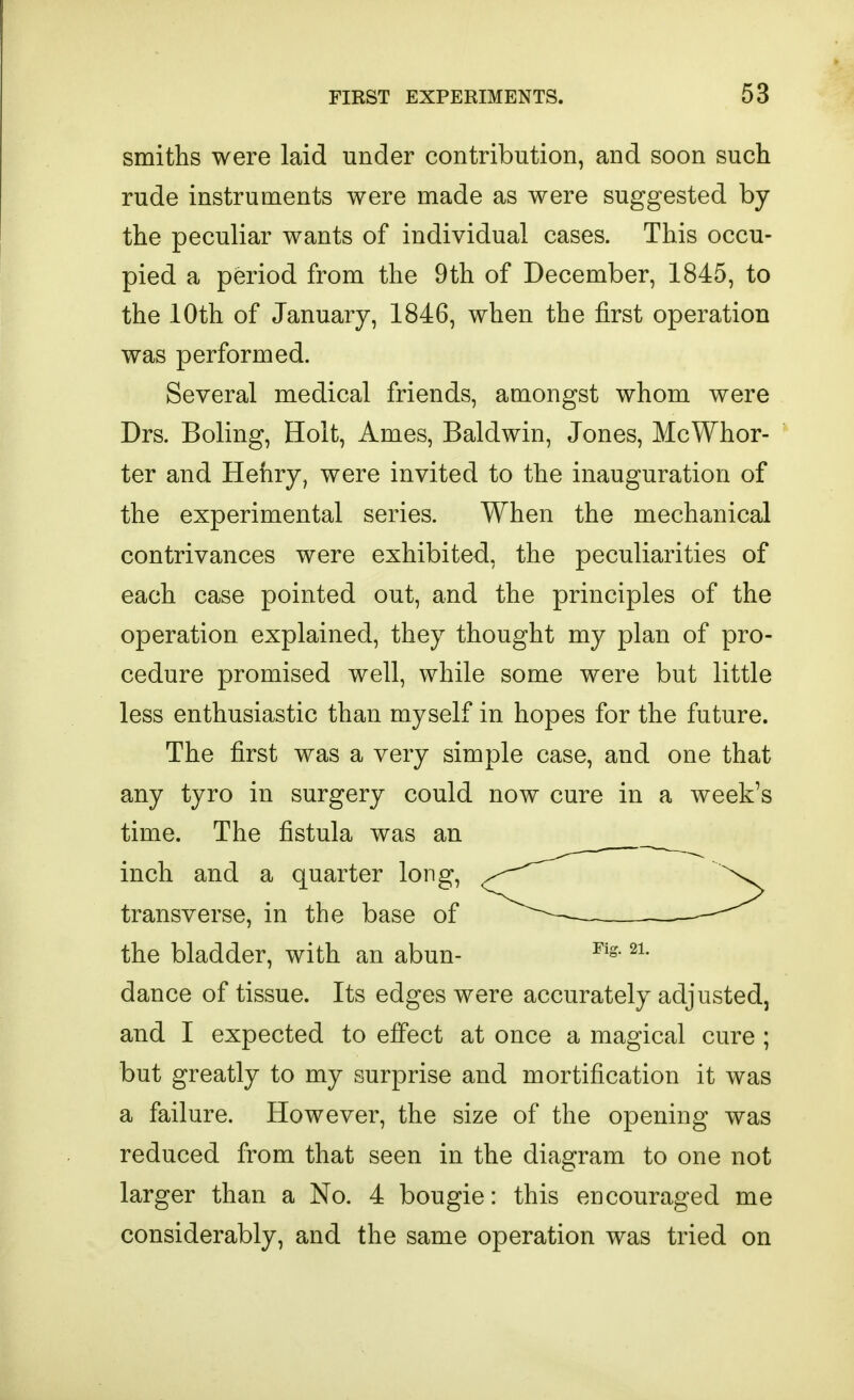 smiths were laid under contribution, and soon such rude instruments were made as were suggested by the peculiar wants of individual cases. This occu- pied a period from the 9th of December, 1845, to the 10th of January, 1846, when the first operation was performed. Several medical friends, amongst whom were Drs. Boling, Holt, Ames, Baldwin, Jones, McWhor- ter and Henry, were invited to the inauguration of the experimental series. When the mechanical contrivances were exhibited, the peculiarities of each case pointed out, and the principles of the operation explained, they thought my plan of pro- cedure promised well, while some were but little less enthusiastic than myself in hopes for the future. The first was a very simple case, and one that any tyro in surgery could now cure in a week's time. The fistula was an inch and a quarter long, transverse, in the base of the bladder, with an abun- dance of tissue. Its edges were accurately adjusted, and I expected to effect at once a magical cure ; but greatly to my surprise and mortification it was a failure. However, the size of the opening was reduced from that seen in the diagram to one not larger than a No. 4 bougie: this encouraged me considerably, and the same operation was tried on