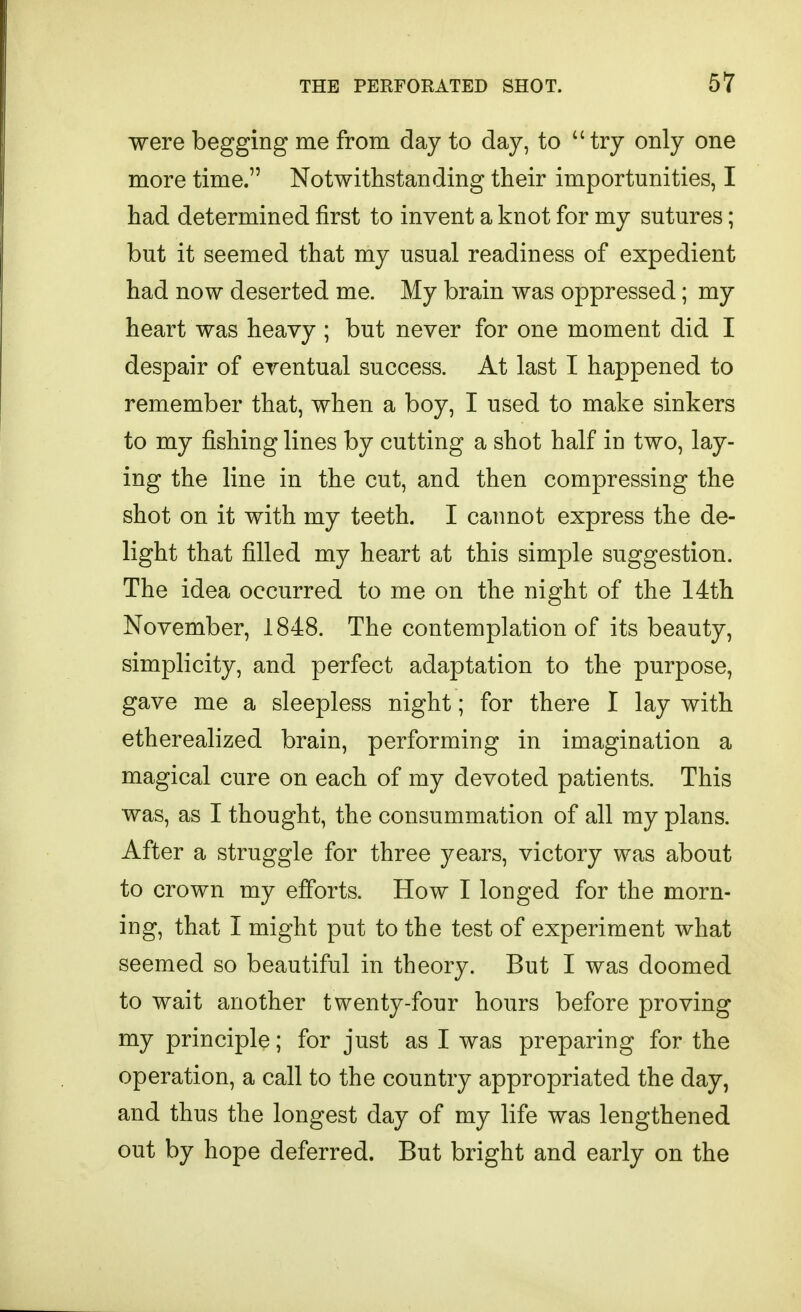 were begging me from day to day, to  try only one more time. Notwithstanding their importunities, I had determined first to invent a knot for my sutures; but it seemed that my usual readiness of expedient had now deserted me. My brain was oppressed; my heart was heavy ; but never for one moment did I despair of eventual success. At last I happened to remember that, when a boy, I used to make sinkers to my fishing lines by cutting a shot half in two, lay- ing the line in the cut, and then compressing the shot on it with my teeth. I cannot express the de- light that filled my heart at this simple suggestion. The idea occurred to me on the night of the 14th November, 1848. The contemplation of its beauty, simplicity, and perfect adaptation to the purpose, gave me a sleepless night; for there I lay with etherealized brain, performing in imagination a magical cure on each of my devoted patients. This was, as 1 thought, the consummation of all my plans. After a struggle for three years, victory was about to crown my efforts. How I longed for the morn- ing, that I might put to the test of experiment what seemed so beautiful in theory. But 1 was doomed to wait another twenty-four hours before proving my principle; for just as I was preparing for the operation, a call to the country appropriated the day, and thus the longest day of my life was lengthened out by hope deferred. But bright and early on the
