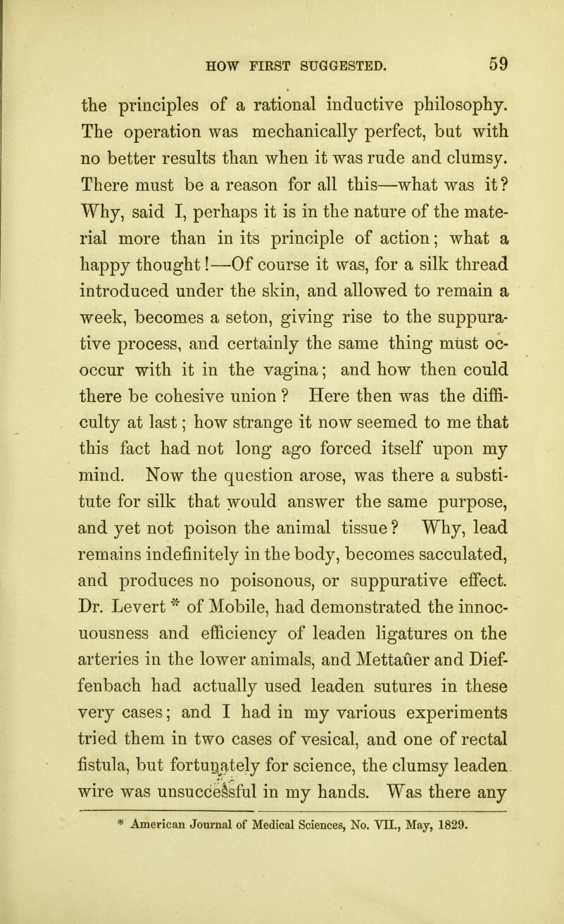 the principles of a rational inductive philosophy. The operation was mechanically perfect, but with no better results than when it was rude and clumsy. There must be a reason for all this—what was it ? Why, said I, perhaps it is in the nature of the mate- rial more than in its principle of action; what a happy thought!—Of course it was, for a silk thread introduced under the skin, and allowed to remain a week, becomes a seton, giving rise to the suppura- tive process, and certainly the same thing must oc- occur with it in the vagina; and how then could there be cohesive union ? Here then was the diffi- culty at last; how strange it now seemed to me that this fact had not long ago forced itself upon my mind. Now the question arose, was there a substi- tute for silk that would answer the same purpose, and yet not poison the animal tissue ? Why, lead remains indefinitely in the body, becomes sacculated, and produces no poisonous, or suppurative effect. Dr. Levert of Mobile, had demonstrated the innoc- uousness and efficiency of leaden ligatures on the arteries in the lower animals, and Mettauer and Dief- fenbach had actually used leaden sutures in these very cases; and I had in my various experiments tried them in two cases of vesical, and one of rectal fistula, but fortuijSLtely for science, the clumsy leaden, wire was unsuccessful in my hands. Was there any * American Journal of Medical Sciences, No. VII., May, 1829.
