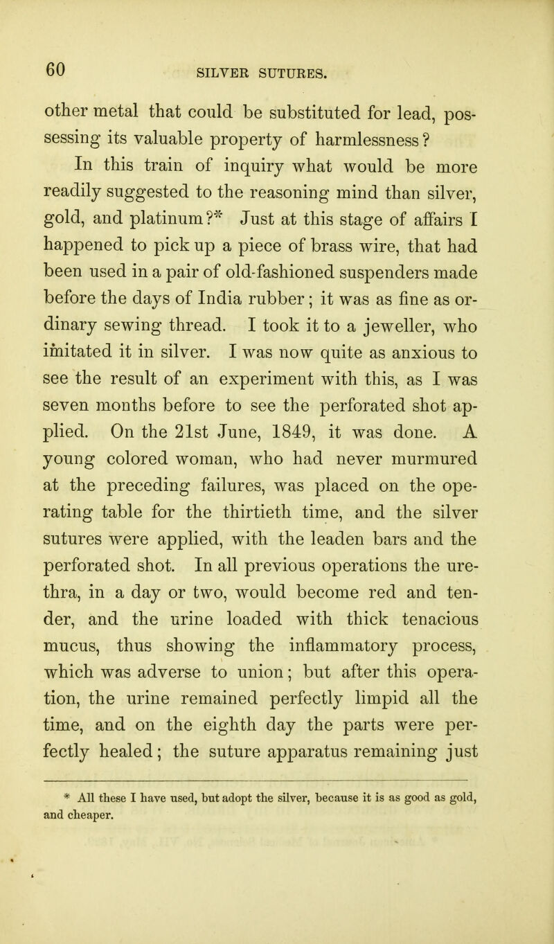 other metal that could be substituted for lead, pos- sessing its valuable property of harmlessness ? In this train of inquiry what would be more readily suggested to the reasoning mind than silver, gold, and platinum Just at this stage of affairs I happened to pick up a piece of brass wire, that had been used in a pair of old-fashioned suspenders made before the days of India rubber; it was as fine as or- dinary sewing thread. I took it to a jeweller, who imitated it in silver. I was now quite as anxious to see the result of an experiment with this, as I was seven months before to see the perforated shot ap- plied. On the 21st June, 1849, it was done. A young colored woman, who had never murmured at the preceding failures, was placed on the ope- rating table for the thirtieth time, and the silver sutures were applied, with the leaden bars and the perforated shot. In all previous operations the ure- thra, in a day or two, would become red and ten- der, and the urine loaded with thick tenacious mucus, thus showing the inflammatory process, which was adverse to union; but after this opera- tion, the urine remained perfectly limpid all the time, and on the eighth day the parts were per- fectly healed; the suture apparatus remaining just * All these I have used, but adopt the silver, because it is as good as gold, and cheaper.