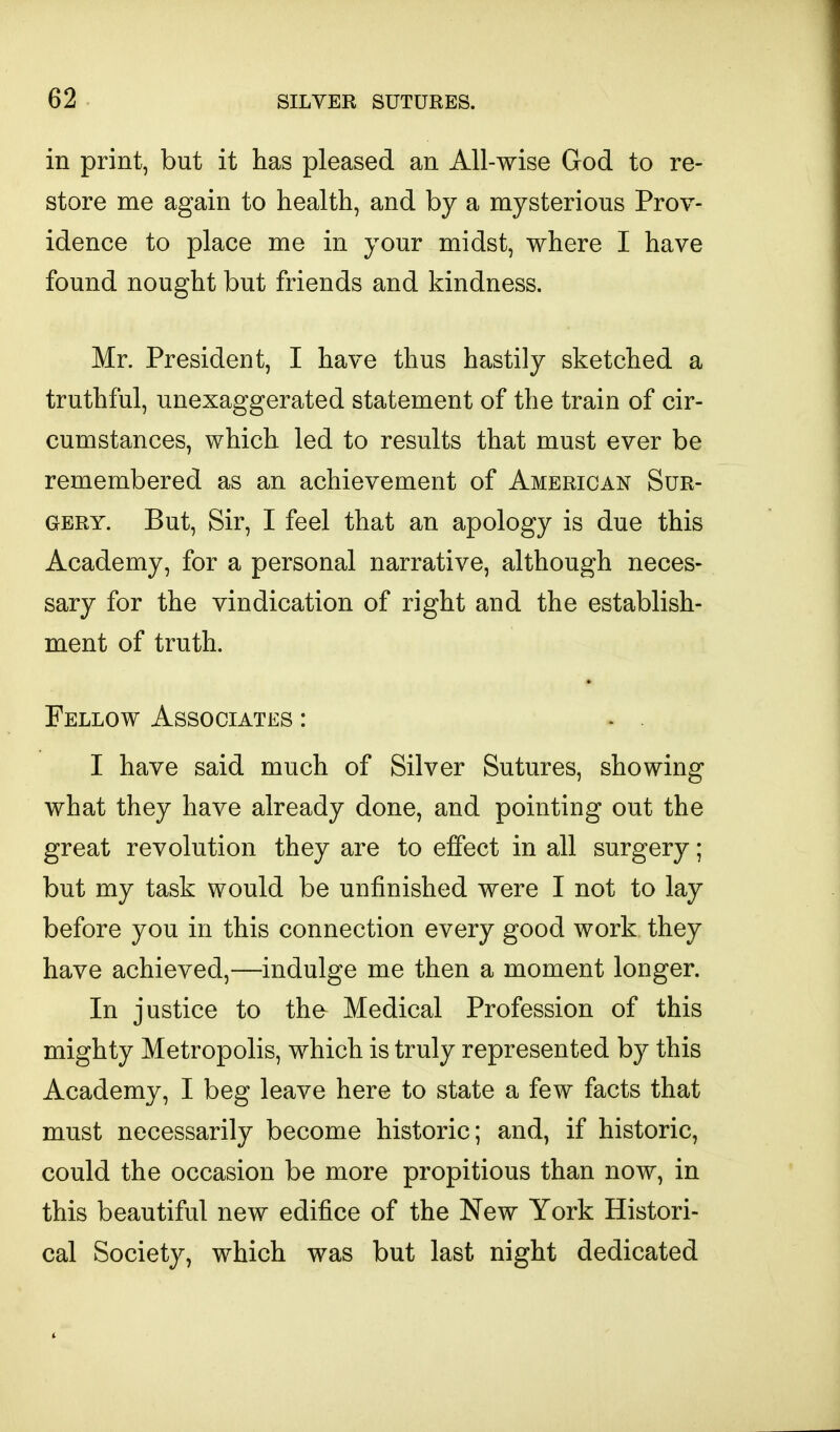 in print, but it has pleased an All-wise God to re- store me again to health, and by a mysterious Prov- idence to place me in your midst, where I have found nought but friends and kindness. Mr. President, I have thus hastily sketched a truthful, unexaggerated statement of the train of cir- cumstances, which led to results that must ever be remembered as an achievement of American Sur- gery. But, Sir, I feel that an apology is due this Academy, for a personal narrative, although neces- sary for the vindication of right and the establish- ment of truth. Fellow Associates : I have said much of Silver Sutures, showing what they have already done, and pointing out the great revolution they are to effect in all surgery; but my task would be unfinished were I not to lay before you in this connection every good work they have achieved,—indulge me then a moment longer. In justice to the Medical Profession of this mighty Metropolis, which is truly represented by this Academy, I beg leave here to state a few facts that must necessarily become historic; and, if historic, could the occasion be more propitious than now, in this beautiful new edifice of the New York Histori- cal Society, which was but last night dedicated