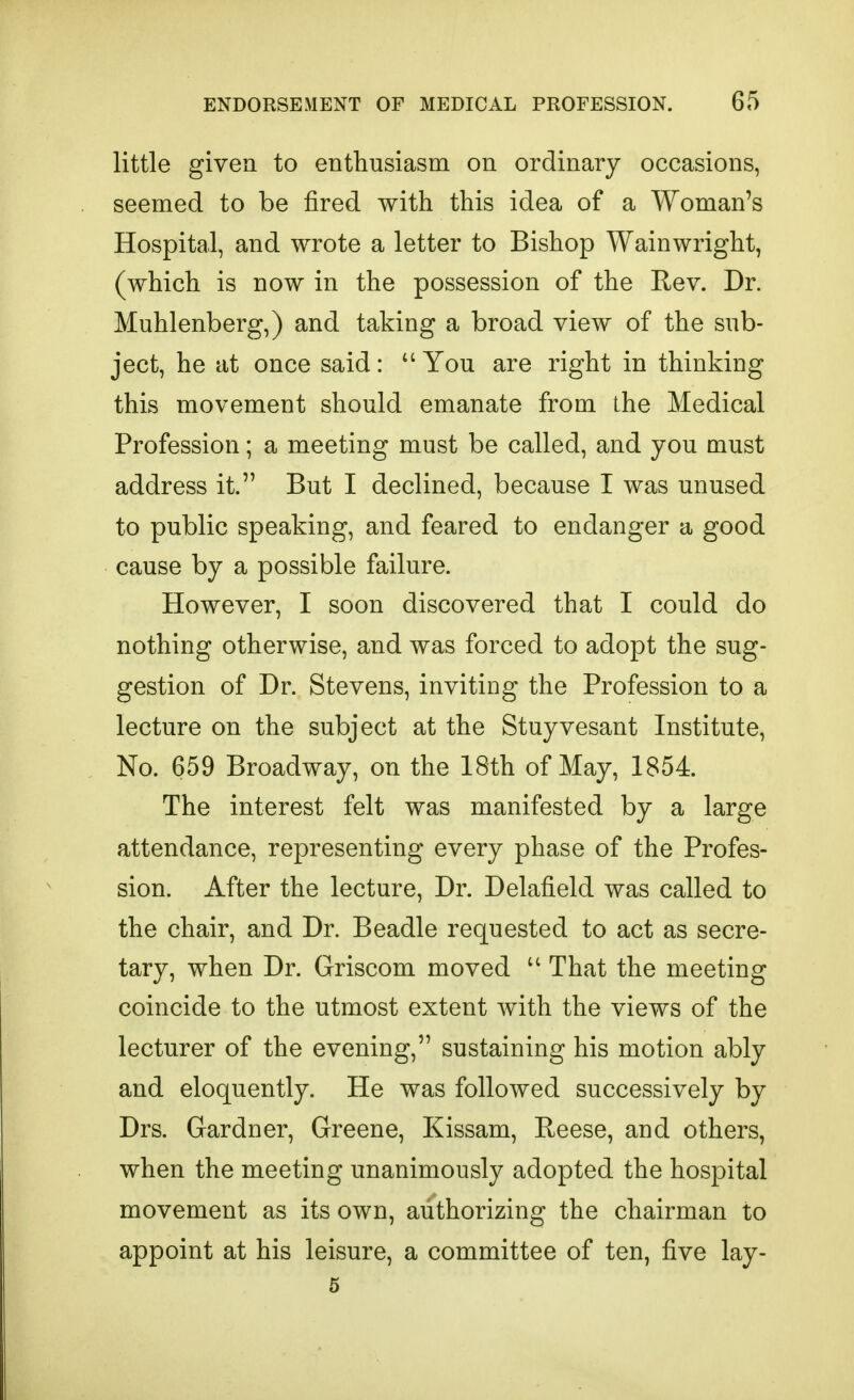 little given to enthusiasm on ordinary occasions, seemed to be fired with this idea of a Woman's Hospital, and wrote a letter to Bishop Wainwright, (which is now in the possession of the Rev. Dr. Muhlenberg,) and taking a broad view of the sub- ject, he at once said: You are right in thinking this movement should emanate from the Medical Profession; a meeting must be called, and you must address it. But I declined, because I was unused to public speaking, and feared to endanger a good cause by a possible failure. However, I soon discovered that I could do nothing otherwise, and was forced to adopt the sug- gestion of Dr. Stevens, inviting the Profession to a lecture on the subject at the Stuyvesant Institute, No. 659 Broadway, on the 18th of May, 1854. The interest felt was manifested by a large attendance, representing every phase of the Profes- sion. After the lecture, Dr. Delafield was called to the chair, and Dr. Beadle requested to act as secre- tary, when Dr. Griscom moved  That the meeting coincide to the utmost extent with the views of the lecturer of the evening, sustaining his motion ably and eloquently. He was followed successively by Drs. Gardner, Greene, Kissam, Reese, and others, when the meeting unanimously adopted the hospital movement as its own, authorizing the chairman to appoint at his leisure, a committee of ten, five lay- 5