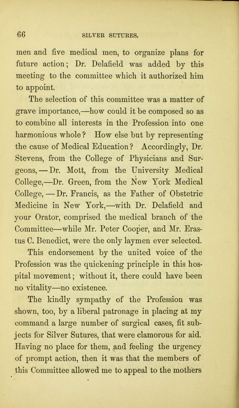 men and five medical men, to organize plans for future action; Dr. Delafield was added by this meeting to the committee which it authorized him to appoint. The selection of this committee was a matter of grave importance,—how could it be composed so as to combine all interests in the Profession into one harmonious whole ? How else but by representing the cause of Medical Education ? Accordingly, Dr. Stevens, from the College of Physicians and Sur- geons,— Dr. Mott, from the University Medical College,—Dr. Green, from the New York Medical College, — Dr. Francis, as the Father of Obstetric Medicine in New York,—with Dr. Delafield and your Orator, comprised the medical branch of the Committee—while Mr. Peter Cooper, and Mr. Eras- tus C. Benedict, were the only laymen ever selected. This endorsement by the united voice of the Profession was the quickening principle in this hos- pital movement; without it, there could have been no vitality—no existence. The kindly sympathy of the Profession was shown, too, by a liberal patronage in placing at my command a large number of surgical cases, fit sub- jects for Silver Sutures, that were clamorous for aid. Having no place for them, and feeling the urgency of prompt action, then it was that the members of this Committee allowed me to appeal to the mothers