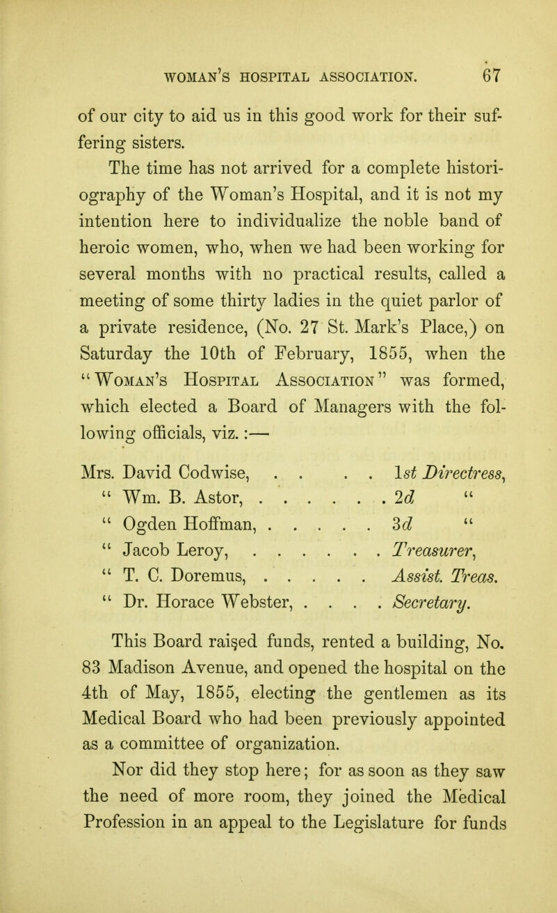 of our city to aid us in this good work for their suf- fering sisters. The time has not arrived for a complete histori- ography of the Woman's Hospital, and it is not my intention here to individualize the noble band of heroic women, who, when we had been working for several months with no practical results, called a meeting of some thirty ladies in the quiet parlor of a private residence, (No. 27 St. Mark's Place,) on Saturday the 10th of February, 1855, when the Woman's Hospital Association was formed, which elected a Board of Managers with the fol- lowing officials, viz.:— Mrs. David Codwise, . . . , 1st Directress^  Wm. B. Astor, ...... 2c?  Ogden Hoffman, Sd Jacob Leroy, Treasurer^  T. C. Doremus, Assist Treas,  Dr. Horace Webster, .... Secretary. This Board raided funds, rented a building, No. 83 Madison Avenue, and opened the hospital on the 4th of May, 1855, electing the gentlemen as its Medical Board who had been previously appointed as a committee of organization. Nor did they stop here; for as soon as they saw the need of more room, they joined the Medical Profession in an appeal to the Legislature for funds