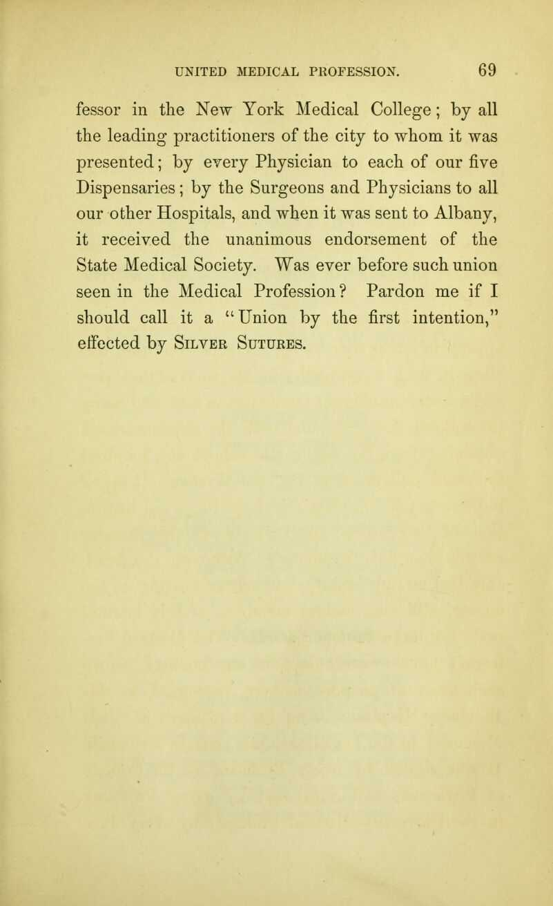 fessor in the New York Medical College; by all the leading practitioners of the city to whom it was presented; by every Physician to each of our five Dispensaries; by the Surgeons and Physicians to all our other Hospitals, and when it was sent to Albany, it received the unanimous endorsement of the State Medical Society. Was ever before such union seen in the Medical Profession ? Pardon me if I should call it a Union by the first intention, etfected by Silver Sutures.