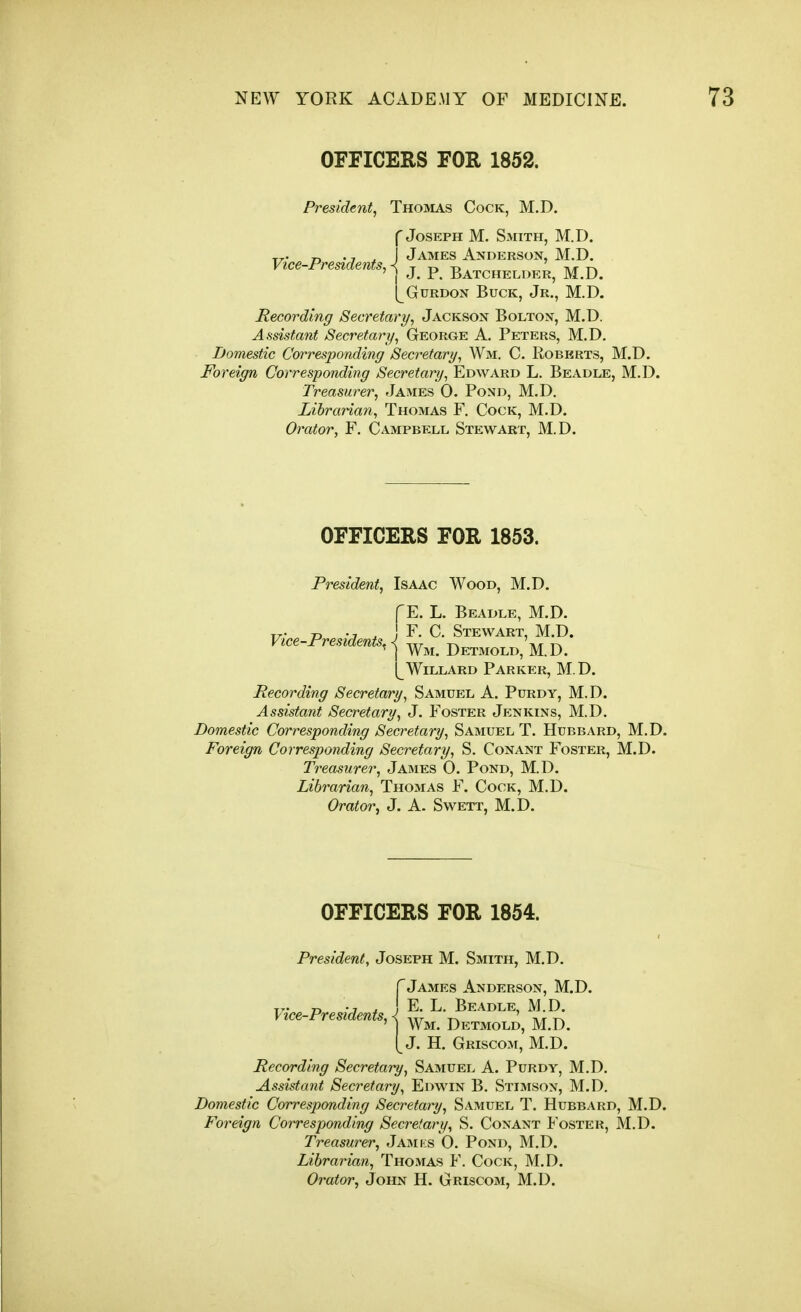 OFFICERS FOR 1852. President, Thomas Cock, M.D. f Joseph M. Smith, M.D. T^- r> • 7 ^ James Anderson, M.D. Vice-Presidents, ^ t r> t5 -mi t\ ' I J. P. Batchelder, M.D. (^GuRDON Buck, Jr., M.D. Recording Secretary, Jackson Bolton, M.D. Assistant Secretary, George A. Peters, M.D. Domestic Corresponding Secretary, Wm. C. Roberts, M.D. Foreign Corresponding Secretary, Edward L. Beadle, M.D. Treasurer, James 0. Pond, M.D. Librarian, Thomas F. Cock, M.D. Orator, F. Campbell Stewart, M.D. OFFICERS FOR 1853. President, Isaac Wood, M.D. Vice-Presidents, E. L. Beadle, M.D. F. C. Stewart, M.D. ^ Wm. Detmold, M.D. (^Willard Parker, M.D. Recording Secretary, Samuel A. Purdy, M.D. Assistant Secretary, J. Foster Jenkins, M.D. Domestic Corresponding Secretary, Samuel T. Hubbard, M.D. Foreign Corresponding Secretary, S. Conant Foster, M.D. Treasurer, James 0. Pond, M.D. Librarian, Thomas F. Cock, M.D. Orator, J. A. Swett, M.D. OFFICERS FOR 1854. President, Joseph M. Smith, M.D. f James Anderson, M.D. T- D * I E. L. Beadle, M.D. Vice-Presidents, < -.tt t-w t\t t-> ' j Wm. Det3iold, M.D. [ J. H. Griscom, M.D. Recording Secretary, Samuel A. Purdy, M.D. Assistant Secretary, Edwin B. Stimson, M.D. Domestic Corresponding Secretary, Samuel T. Hubbard, M.D. Foreign Corresponding Secretary, S. Conant Foster, M.D. Treasurer, Jamks 0. Pond, M.D. Librarian, Thomas F. Cock, M.D. Orator, John H. Griscom, M.D.