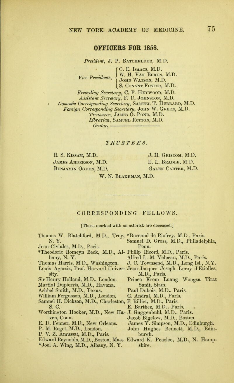 OFFICERS FOR 1858. President, J. P. Batchelder, M.D. rC. E. Isaacs, M.D. „. D ., W. H. Van Buren, M.D. V^ce-Pre^denis, ^ j^hn Watson, M.D. [ S. CoNANT Foster, M.D. Recording Secretary, C. F. Heywood, M.D. Assistant Secretary, F. U. Johnston, M.D. Domestic Corresponding Secretary, Samuel T. Hubbard, M.D. Foreign Corresponding Secretary, John W. Green, M.D. Treasurer, James O. Pond, M.D. Librarian, Samuel Rotton, M.D. Orator, TRUSTEES. R. S. Kissam, M.D. J. H. Griscom, M.D. James Anderson, M.D. E. L. Beadle, M.D. Benjamin Ogden, M.D. Galen Carter, M.D. W. N. Blakeman, M.D. CORRESPONDING FELLOWS. [Those marked with an asterisk are deceased.] Thomas W. Blatchford, M.D., Troy, N. Y. Jean Civiales, M.D., Paris. *Tlieodoric Romeyn Beck, M.D., Al- bany, N. Y. Thomas Harris, M.D., Washington. Louis Agassiz, Prof. Harvard IJniver- sity. Sir Henry Holland, M.D., London. Martial Dupierris, M.D., Havana. Ashbel Smith, M.D., Texas. William Fergusson, M.D., London. Samuel H. Dickson, M.D., Charleston, S. C. Worthington Hooker, M.D., New Ha- ven, Conn. E. D. Fenner, M.D., New Orleans. P. M. Roget, M.D., London. P. V. Z. Amussat, M.D., Paris. Edward Reynolds, M.D., Boston, Mass. *Joel A. Wing, M.D., Albany, N. Y. *Bureaud de Riofrey, M.D., Paris. Samuel D. Gross, M.D., Philadelphia, Penn. Philip Ricord, M.D., Paris. Alfred L. M. Velpeau, M.D., Paris. J. C. Townsend, M.D., Long Isl., N.Y. Jean Jacques Joseph Leroy d'Etiolles, M.D., Paris. Prince Krom Luang Wongsa Tirat Sanit, Siam. Paul Dubois, M.D., Paris. G. Andral, M.D., Paris. F. Rilliet, M.D., Paris. E. Barthez, M.D., Paris. J. Guggenbuhl, M.D., Paris. Jacob I5igelow, M.D., Boston. James Y. Simpson, M.D., Edinburgh. John Hughes Bennett, M.D., Edin- burgh. Edward K. Peaslee, M.D., N. Hamp- shire.